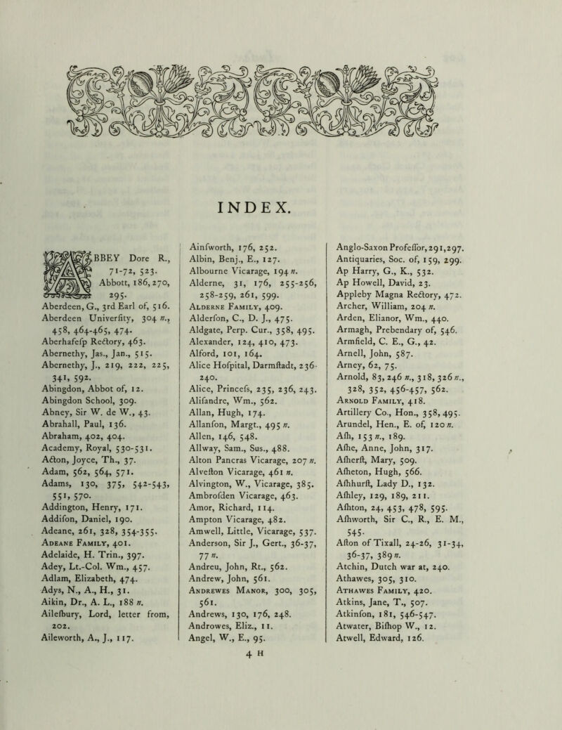 BBEY Dore R., 71-72. 523- Abbott, 186, 270, 295. Aberdeen, G., 3rd Earl of, 516. Aberdeen Univerlity, 304 n., 458, 464-465, 474. Aberhafefp Redlory, 463. Abernethy, Jas., Jan., 515. Abernethy, J., 219, 222, 225, 341. 592- Abingdon, Abbot of, 12. Abingdon School, 309. Abney, Sir W. de W., 43. Abrahall, Paul, 136. Abraham, 402, 404. Academy, Royal, 530-531. Afton, Joyce, Th., 37. Adam, 562, 564, 571. Adams, 130, 375, 542-543, 55». 570- Addington, Henry, 171. Addifon, Daniel, 190, Adeane, 261, 328, 354-355. Adeane Family, 401. Adelaide, H. Trin., 397. Adey, Lt.-Col. Wm., 457. Adlam, Elizabeth, 474. Adys, N., A., H., 31. Aikin, Dr., A. L., 188 n. Ailelbury, Lord, letter from, 202. Aileworth, A., J., 117. INDEX. Ainfworth, 176, 252. Albin, Benj., E., 127. Albourne Vicarage, 194K. Alderne, 31, 176, 255-256, 258-259, 261, 599. Alderne Family, 409. Alderfon, C., D. J., 475. Aldgate, Perp. Cur., 358, 495. Alexander, 124, 410, 473. Alford, 101, 164. Alice Hofpital, Darmftadt, 236 - 240. Alice, Princefs, 235, 236, 243. Alifandre, Wm., 562. Allan, Hugh, 174. Allanfon, Margt., 495 n. Allen, 146, 548. Allway, Sam., Sus., 488. Alton Pancras Vicarage, 207 n, Alvefton Vicarage, 461 n. Alvington, W., Vicarage, 385. Ambrofden Vicarage, 463. Amor, Richard, 114. Ampton Vicarage, 482. Amwell, Little, Vicarage, 537. Anderson, Sir J., Gert., 36-37, 77 «. Andreu, John, Rt., 562. Andrew, John, 561. Andrewes Manor, 300, 305, 561. Andrews, 130, 176, 248. Androwes, Eliz., 11. Angel, W., E., 95. 4 H Anglo-Saxon ProfefTor, 291,297. Antiquaries, Soc. of, 159, 299. Ap Harry, G., K., 532. Ap Howell, David, 23. Appleby Magna Reftory, 472. Archer, William, 204 n. Arden, Elianor, Wm., 440. Armagh, Prebendary of, 546. Armfield, C. E., G., 42. Arnell, John, 587. Arney, 62, 75. Arnold, 83, 246 »., 318, 326 n., 328, 352, 456-457, 562. Arnold Family, 418. Artillery Co., Hon., 358,495. Arundel, Hen., E. of, izon. Alh, 153 »., 189. Alhe, Anne, John, 317. Alherll, Mary, 509. Alheton, Hugh, 566. Alhhurft, Lady D., 132. Alhley, 129, 189, 211. Aftiton, 24, 453, 478, 595. Afliworth, Sir C., R., E. M., 545- Alton ofTixall, 24-26, 31-34, 36-37, 389 »• Atchin, Dutch war at, 240. Athawes, 305, 310. Athawes Family, 420. Atkins, Jane, T., 507. Atkinfon, 181, 546-547. Atwater, Bifliop W., 12. Atwell, Edward, 126.