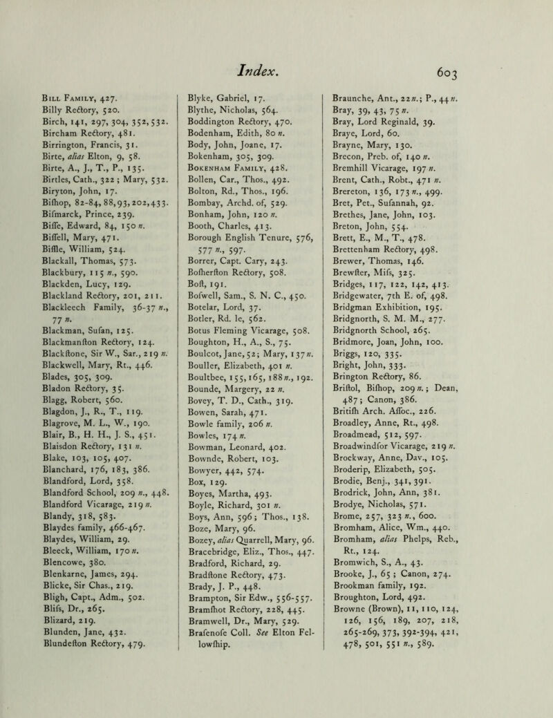 Bill Family, 427. Billy Redlory, 520. Birch, 141, 297, 304, 352.532- Bircham Rcftory, 481. Birrington, Francis, 31. Birte, alias Elton, 9, 58. Birte, A., J., T., P., 135. Birtles, Cath., 322 ; Mary, 532. Biryton, John, 17. Bilhop, 82-84,88,93,202,433. Bifmarck, Prince, 239. BilTe, Edward, 84, 150 s. BilTell, Mary, 471. Billie, William, 524. Blackall, Thomas, 573. Blackbury, 115 n., 590. Blackden, Lucy, 129. Blackland Reftory, 201, 211. Blackleech Family, 36-37 77 »• Blackman, Sufan, 125. Blackmanfton Reftory, 124. Blackftone, Sir W., Sar., 219 n. Blackwell, Mary, Rt., 446. Blades, 305, 309. Bladon Redlory, 35. Blagg, Robert, 560. Blagdon, J., R., T., 119. Blagrove, M. L., W., 190. Blair, B., H. H., J. S., 451. Blaisdon Reftory, 131 ». Blake, 103, 105, 407. Blanchard, 176, 183, 386. Blandford, Lord, 358. Blandford School, 209 448. Blandford Vicarage, 219 «. Blandy, 318, 583. Blaydes family, 466-467. Blaydes, William, 29. Bleeck, William, ijon. Blencowe, 380. Blenkarne, James, 294. Blicke, Sir Chas., 219. Bligh, Capt., Adm., 502. Blifs, Dr., 265, Blizard, 219. Blunden, Jane, 432. Blundefton Reftory, 479. Blyke, Gabriel, 17. Blythe, Nicholas, 564. Boddington Reftory, 470. Bodenham, Edith, 80 n. Body, John, Joane, 17. Bokenham, 305, 309. Bokenham Family, 428. Bollen, Car., Thos., 492. Bolton, Rd., Thos., 196. Bombay, Archd. of, 529. Bonham, John, 120 n. Booth, Charles, 413. Borough English Tenure, 576, 577 597- Borrer, Capt. Cary, 243. Bolherfton Reftory, 508. Boft, 191. Bofwell, Sam., S. N. C., 450. Botelar, Lord, 37. Botler, Rd. le, 562. Botus Fleming Vicarage, 508. Boughton, H., A., S., 75. Boulcot, Jane, 52; Mary, I37». Bouller, Elizabeth, 401 n. Boultbee, 155,165, i88»., 192. Bounde, Margery, zz n. Bovey, T. D., Cath., 319. Bowen, Sarah, 471. Bowie family, 206 n. Bowles, I74». Bowman, Leonard, 402. Bownde, Robert, 103. Bowyer, 442, 574. Box, 129. 1 Boyes, Martha, 493. Boyle, Richard, 301 n. Boys, Ann, 596; Thos., 138. Boze, Mary, 96. Bozey, alias Quarrell, Mary, 96. Bracebridge, Eliz., Thos., 447. Bradford, Richard, 29. Bradftone Reftory, 473. Brady, J. P., 448. Brampton, Sir Edw., 556-557. Bramfliot Reftory, 228, 445. Bramwell, Dr., Mary, 529. Brafenofe Coll. See Elton Fel- i lowfliip. 603 Braunche, Ant., 22».; P., 44«. Bray, 39, 43, 75 ». Bray, Lord Reginald, 39. Braye, Lord, 60. Brayne, Mary, 130. Brecon, Preb. of, 140 n. Bremhill Vicarage, 197 ». Brent, Cath., Robt., 471 ?i. Brereton, 136, 173 s., 499. Bret, Pet., Sufannah, 92. Brethes, Jane, John, 103. Breton, John, 554. Brett, E., M., T., 478. Brettenham Redtory, 498. Brewer, Thomas, 146. Brewfter, Mifs, 325. Bridges, 117, 122, 142, 413. Bridgewater, 7th E. of, 498. Bridgman Exhibition, 195. Bridgnorth, S. M. M., 277. Bridgnorth School, 265. Bridmore, Joan, John, 100. Briggs, 120, 335. Bright, John, 333. Brington Redlory, 86. Briftol, Bilhop, 209 ; Dean, 487; Canon, 386. Britilh Arch. AlToc., 226. Broadley, Anne, Rt., 498. Broadmead, 512, 597. Broadwindfor Vicarage, 219 ». Brockway, Anne, Dav., 105. Broderip, Elizabeth, 505. Brodie, Benj., 341, 391. Brodrick, John, Ann, 381. Brodye, Nicholas, 571. Brome, 257, 323 »., 600. Bromham, Alice, Wm., 440. Bromham, alias Phelps, Reb., Rt., 124. Bromwich, S., A., 43. Brooke, J., 65 ; Canon, 274. Brookman family, 192. Broughton, Lord, 492. Browne (Brown), ii, no, 124, 126, 156, 189, 207, 218, 265-269, 373, 392-394, 421, 478, 501. 55« 589*