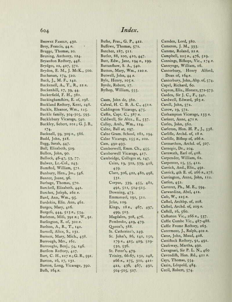 Browne Family, 430. Broy, Francis, 44 n. * Brugge, Thomas, 20. Bruning, Anthony, 124. Bryanfton Redlory, 448. Brydges, 22, 407, 571. Brydon, E. M., J. McK., 500. Buchanan, 174, 520. Buck, J., M. F., 142. Buckenell, A., T., R., zzn. Buckenhill, 17, 39, 44. Buckerfield, F. H., 381. Buckinghamfhire, E. of, 298. Buckland Reftory, Kent, 248. Buckle, Eleanor, Wm., 125. Buckle family, 304-305, 593. Bucklebury Vicarage, 540. Buckley, Sebert, loi; G. J. B., 174. Bucknell, 59, 309 586. Budd, John, 318. Bugg, Sarah, 447. Bull, Elizabeth, 509. Bullen, John, 90. Bullock, 46-47, 53, 77. Bulwer, Lt.-Col., 243. Bumfted, William, 571. Bunbury, Hen., Jos., 546. Bunter, Joane, 96. Burbage, Thomas, 570. Burchell, Elizabeth, 442. Burchet, Jofeph, 262 n. Burd, Ann, Wm., 95. Burdekin, Eliz. Ann, 462. Burges, Mary, 416. Burgefs, 444, 513 »•, 534- Burleton, Mifs, 392 n.\ W., 91. Burlington, E. of, 301 n. Burlton, A., R., T., 142. Burnell, Alice, S., 131. Burnett, Mary, Mich., 438. Burrough, Mrs., 161. Burroughs, Benj., 54, 146. Burflem Reftory, 427. Burt, C. H., 227 G. R., 591. Burton, 16, 17, 131. Burton, Long, Vicarage, 390. Bufli, i64». Bulhe, Eras., G. P., 422. BulTewe, Thomas, 571. Butcher, 187, 511. Butler, 88, 100, 410, 447. Butt, Edw., Jane, 194^., 199. Buttanlhaw, S. A., 540. Button, Mary, Wm., I20«. Butwell, John, 44 n. Byle, Henry, 105 «. Byrde, Robert, 17. Bylhop, William, 555. Caam, John de, 562. Cabral, H. C. B. A. C., 451 n. Caddington Vicarage, 475. Caffin, Capt. C., 387 «. Caldwell, Sir Alex., E., 537. Calley, Arab., Wm., 124. Caine, Ball at, 197. Caine Gram. School, 181, 194. Caine Vicarage, 155 »., 202. Cam, 492-493. Camberwell, Emm. Ch., 455. Camberwell Vicarage, 417. Cambridge, Colleges at, 147. Caius, 19, 312, 339, 428, 459- Clare, 306, 422, 480, 498, 531- Corpus, 339, 455, 481, 491, 511, 514-515- Downing, 473. Emmanuel, 191, 511. Jefus, 109. Kings, i8»., 467, 497, 499. 503- Magdalen, 308, 476. Pembroke, 429, 479. Queen’s, 388. St. Catherine’s, 249. St. John’s, 86, 141, 150, 179 n., 425, 429, 529- 530, 536. St. Peter’s, 479. Trinity, 66-67, 132, 248, 266 »., 275, 310, 421- 422, 436, 467, 491, 504-505, 507. Camden, Lord, 380. Cameron, J. M., 333. Camme, Roland, zzn. Campbell, 225 »., 476, 519. Cannings, Bilhops, Vic., 174^. Cannynge, William, 16. Canterbury, Henry Alford, Dean of, i6\n. Canterbury, John, Abp. of, 574. Capel, Richard, 60. Capron, Eliz., Horace, 372-373. Carden, Sir J. C., F., 541. Cardwell, Edward, 363 n. Carell, John, 572. Carew, 19, 572. Carhampton Vicarage, 133 w. Carkeet, Anne, 471 n. Carles, John, 562. Carleton, Hon. H. P., J., 538. Carlifle, Archd. of, 18 n. Carlifle, Bifliop of, 266 n. Carmarthen, Archd. of, 507. Carnegie, Dr., 204. Carnwath, Earl of, 408. Carpender, William, 62. Carpenter, 15, 55, 412. Carrick, And., Eliz., 492. Carrick, 4th E. of, 266 »., 278. Carrington, Anne, John, 112. Carfon, 452. Carteret, Ph., M. E., 594. Carwardine, Abel, 412. I Cafe, W., 225 ». Calhel, Archbp. of, 208. Calhel, Archd. of, 209 «. I Caftell, 16, 560. Carterton Vic., 266 »., 537. Cartle Combe Vic., 487-488. Cartle Frome Redory, 263. Caterment, J., Ralph, 402 n. Cator, John, Maud, 408. Cattirtock Reftory, 91, 491. Caufeway, Martha, 492. I Cavagnari, Sir P. L. N., 460 Cavendifh, Hon. Rd., 421 n. Cays, Thomas, 554. Cazin, Leopold, 484. Cecil, Robert, 574.