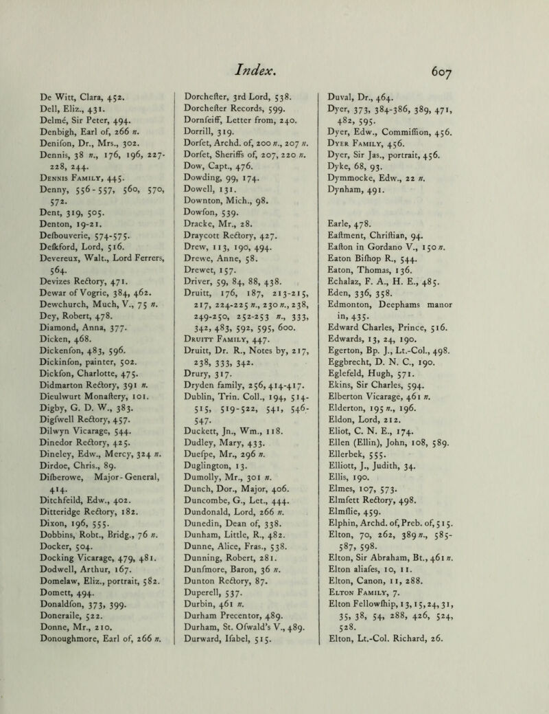 De Witt, Clara, 452. Dell, Eliz., 431. Delme, Sir Peter, 494. Denbigh, Earl of, 266 n. Denifon, Dr., Mrs., 302. Dennis, 38 176, 196, 227- 228, 244. Dennis Family, 445. Denny, 556 - 557. 560, 570, 572- Dent, 319, 505. Denton, 19-21. Delbouverie, 574-575. Deflcford, Lord, 516. Devereux, Walt., Lord Ferrers, 564. Devizes Redory, 471. Dewar of Vogrie, 384, 462. Dewchurch, Much, V., 75 n. Dey, Robert, 478. Diamond, Anna, 377. Dicken, 468. Dickenfon, 483, 596. Dickinfon, painter, 502. Dickfon, Charlotte, 475, Didmarton Redory, 391 n. Dieulwurt Monaftery, loi. Digby, G. D. W., 383. Digfwell Redory, 457. Dilwyn Vicarage, 544. Dinedor Redory, 425. Dineley, Edw., Mercy, 324 ». Dirdoe, Chris., 89. Dilberowe, Major-General, 414. Ditchfeild, Edw., 402. Ditteridge Redory, 182. Dixon, 196, 555. Dobbins, Robt., Bridg., 76 n. Docker, 504. Docking Vicarage, 479, 481. Dodwell, Arthur, 167. Domelaw, Eliz., portrait, 582. Domett, 494. Donaldfon, 373, 399. Doneraile, 522. Donne, Mr., 210. Donoughmore, Earl of, 266 n. toy Dorchefter, 3rd Lord, 538. Dorchefter Records, 599. Dornfeiff, Letter from, 240. Dorrill, 319. Dorfet, Archd. of, 200 207 Dorfet, Sheriffs of, 207, 220 n. Dow, Capt., 476. Dowding, 99, 174. Dowell, 131. Downton, Mich., 98. Dowfon, 539. Dracke, Mr., 28. Draycott Redory, 427. Drew, 113, 190, 494. Drewe, Anne, 58. Drewet, 157. Driver, 59, 84, 88, 438. Druitt, 176, 187, 213-215, 217, 224-225 n., Zion., 238, 249-250, 252-253 n., 333, 342, 483, 592, 595, 600. Druitt Family, 447. Druitt, Dr. R., Notes by, 217, 238, 333, 342- Drury, 317. Dryden family, 256,414-417. Dublin, Trin. Coll., 194, 514- 515, 519-522, 541, 546- 547- Duckett, Jn., Wm., 118. Dudley, Mary, 433, Duefpe, Mr,, 296 n. Duglington, 13. Dumolly, Mr., 301 n. Dunch, Dor., Major, 406. Duncombe, G., Let., 444. Dundonald, Lord, 266 n. Dunedin, Dean of, 338. Dunham, Little, R., 482. Dunne, Alice, Fras., 538. Dunning, Robert, 281. Dunfmore, Baron, 36 n. Dunton Redory, 87. Duperell, 537. Durbin, 461 n. Durham Precentor, 489. Durham, St. Ofwald’s V., 489. Durward, Ifabel, 515. Duval, Dr., 464. Dyer, 373, 384-386, 389, 471, 482, 595. Dyer, Edw., Commilfion, 456. Dyer Family, 456. Dyer, Sir Jas., portrait, 456. Dyke, 68, 93. Dymmocke, Edw., 22 n. Dynham, 491. Earle, 478. Eaftment, Chriftian, 94. Eafton in Gordano V., 15017, Eaton Bilhop R., 544. Eaton, Thomas, 136. Echalaz, F. A., H. E., 485. Eden, 336, 358. Edmonton, Deephams manor in, 435. Edward Charles, Prince, 516. Edwards, 13, 24, 190, Egerton, Bp. J., Lt.-Col., 498. Eggbrecht, D. N. C., 190. Eglefeld, Hugh, 571. Ekins, Sir Charles, 594. Elberton Vicarage, 461 n. Elderton, 195 «., 196. Eldon, Lord, 212. Eliot, C. N. E., 174. Ellen (Ellin), John, 108, 589. Ellerbek, 555. Elliott, J., Judith, 34. Ellis, 190. Elmes, 107, 573. Elmfett Redory, 498. Elmflie, 459. Elphin, Archd. of, Preb. of, 515. Elton, 70, 262, 389»., 585- 587, 598. Elton, Sir Abraham, Bt., 461 n. Elton aliafes, 10, 11. Elton, Canon, ii, 288. Elton Family, 7. Elton Fellowfhip, 13,15,24, 31, 35. 38, 54. 288, 426, 524, 528. Elton, Lt.-Col. Richard, 26.