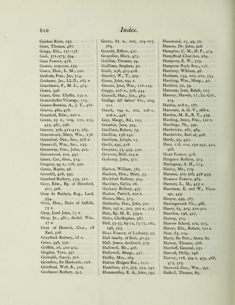 Gordon Riots, 293. Gore, Thomas, 487. Gorge, Eliz., 137-138. Gofs, 371-373, 59+- Goss Family, 476. Gower, 219-220,252. Grace, Hen., L. M., 520. Graham, Fras., Jas., 514. Grahame, Jas., LL.D., 285 n. Granfmore, F., M. L., 474. Grant, 546. Grant, Gen. Ulyffes, 232 ». Grantchefter Vicarage, 5 15. Graver-Browne, A., J. T., 481. Graves, 460, 478. Greathed, Edw., 220 n. Green, 25 /?., 109, 111, 255, +35. +67, 598- Greene, 306,411-412, 565. Greenhoufe, Mary, Wm., 138. Greenleaf, Dan., Sus., 376 n. Greenvill, Wm., Sus., 133. Greenway, Fras., John, 405. Greenwood, 202, 493. Greer, Car., Geo., 514. Gregory, 94 w., 176, 402. Grene, Raphe, 98. Grenfell, 408, 595. Gretford Reftory, 339, 511. Grey, Edw., Bp. of Hereford, 317, 508. Grey de Ruthyn, Reg., Lord, 55+. Grey, Hen., Duke of Suffolk, 75 »• Grey, Lord John, 75 ». Grey, Jn., 481 ; Archd. Wm., 17 n. Grey of Howick, Chas., ift Earl, 508. Greyftock Redlory, 18 n. Grier, 548, 550. Griffith, 26, 412-414. Grigfon, Tyro, 357. Grimaldi, Stacey, 301. Grimfton, Sir Harbottle, 128. Grinftead, Weft, R., 529. Grofmont Redory, 543. Grove, 81 »., 100, 104-105, 589. Grundy, Efther, 427. Gruzelier, Mary, 475. Guillim, Thomas, 34. Guillime, Stephen, 30. Guife, 256, 415-416. Gundry, W., T., 309. Gunn, John, 294 ». Gunter, Jane, Wm., 118-119. Guppy, 218 »., 376, 434. Gurnell, Han., Jon., 483. I GulTage All Saints’ Vic., 209, I 2 11. Gutch, 194 n., 202, 206 ; 208 K., 448. I Guy, Margt., Rd., 125. I Gwatkin, Jane, 324. ' Gwilliam, Robert, 79. I Gwillim, 138-141. Gwillym, Jofeph, 1 5. i Gwilt, 295, 318. ' Gwynnc, 53, 459, 520. 1 Gwynne, Nell, 224 ». Gydeney, John, 571. Hachet, William, 585. Flackett, Hen., Mary, 33. I Hackford Redory, 304. i Hacklayt, Gyles, 16. Hackney Redory, 457. Hadow, Patrick, 202 n. Haines, Mrs., 513. Haldenby, Fras., John, 501. Hale, 197 «., 321, 322 n., 513. Hale, Bp. M. B., 359 n. Hales, Chriftopher, 567. Hall, 33-35,69-72, 75-77, 182, 196, 523. Hall Family, of Ledbury, 59. Hall family, ofRofs, 40-43. Hall, James, Archited, 579. Halliwell, Mr., 426. Hallywell, Margt., 437. Halfby, Mrs., 164. Halton Holgate Rec., 122'. Hamilton, 371, 503, 521, 541. Hammerfley, E. A., John, 595. Hammond, 25, 49, 50. j Hamon, Dr. John, 326. Hampfon, C. M., H. P., 474. \ Hampftead Churches, 284. Hampton, E. W., 529. I Hampton Poyle Rec., 158. ! Hanbury, William, 46. I Hanham, 154, 200, 212, 554. Hanking, Wm., Margt., 40. j Hankins, 52, 59. j Hannam, Joan, Ralph, 101. j Hanney, Mawde, 17 ; Lt.-Col., I Harbin, 21821., 587. ' Harcourt, A. G. V., 266 n. I Harden, M. E., R. V., 459. Harding, Anne, Fras., \z \ n. j Hardinge, Ph., 590. 1 Hardwicke, 267, 464. 1 Hardwicke, Earl of, 408. Hardy, 95, 450. Hare, 176,210,250-251,450, 466. Hare Family, 478. I Hargrave Redory, 51 5. Harington, A. H., 174. Harley, Mr., 179. I Harman, 305-306, 458-459. Harman Family, 483. Harnett, L., M., 453 «. j Harnham, E. and W., Vicar- i age, 449. I Harper, 499, 587. Harringworth Vic., 466. ; Harris, 85, 305, 310-311. Harrifon, 196, 427. Harrop, 505. 1 Harrow School, 272, 275. Harrys, Eliz., Robert, 121 w. Hart, 63, 114. Harte, Sir Perc., Anne, 60. Harton, Thomas, 586. Hartfuff, General, 231. Harvcft, Philip, 146. Harvey, 118, 394 », 454, 468, +73. 523- Harw.nrd, Geo., Wm., 592. Hafkoll, Thomas, 83.