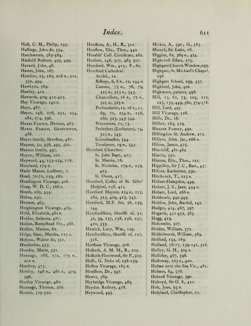 Haft, C. M., Philip, 193. Haftings, John de, 554. Hatchments, 583-584. Hatfield Reftory, 495, 499. Havard, John, 46. Hawes, John, 167. Hawkins, 23, 160, 208 211, 332, 494- Hawkyns, 569. Hawley, 412. Haworth, 409, 412-413. Hay Vicarage, 140;/. Haye, 487. Hayes, 146, 176, 251, 254, 261, 274, 596. Hayes Family, Devizes, 485. Hayes Family, Gloucester, 488. Hayes family, Sherfton, 487. Haynes, 51, 356, 495, 502. Haynes family, 497. Hayter, William, loi. Hayward, 44, 153-154, 176. Hazeland, 179 n. Hazle Manor, Ledbury, 7. Head, 70-71, 129, 160. Headington Vicarage, 406. Heap, W. D. C., 1861;. Heath, 269, 444. Hebra, 230. Heenan, 465. Heighington Vicarage, 489. Held, Elizabeth, 461». Helder, Sufanna, 487. Helion, Bumpftead Vic., 468. Hcllier, Marian, 82. Helps, Ifaac, Martha, 115 «. Helyon, Walter dc, 531. Henderfon, 453. Hendry, Maria, 531. Heneagc, 168, 172, 179 201 «. Henfrey, 475. Henley, 14621., 461;?., 479, 596. Henley Vicarage, 480. Hennage, Thomas, 566. Hennis, 519-520. Henlkins, A., H., R., 321. Henflow, Eliz., Thos., 440. Heralds’ Coll. Certificate, 262. Herbert, 146, 307, 469 507. Hereford, Wm., 413; F., 62. Hereford Cathedral; Archd., 12. Bilhops, 6, 8 12, I44». Canons, 75 «., 76, 79, 325 «., 523 «., 543. Chancellors, 18 »., 75 »., 325 n., 523 n. Prebendaries, 12, i8w., 51, 69, 71, 2542?., 256, 260, 523, 543-544. Precentors, 71, 73. Preledors (Lecturers), 74, 325 »., 543. Schoolmafter, 544. Treafurers, 19 s., 543. Hereford Churches: St. John Bapt., 417. St. Martin, 76. St. Nicholas, 179 «., 259, 425. St. Owen, 417. Hereford, Cuftos of St. Giles’ Hofpital, 256, 415. Hereford Mayors, 25411., 255, 262, 323, 409, 415, 543. Hereford, M.P. for, 38, 139, 144. Herefordftiire, Sheriffs of, 31, 32. 39. I37> 138, 256, 257, + 10. 533- Herrick, Lucy, Wm., 129. Hertfordlbire, Sheriffs of, 127, 318. Flerfham Vicarage, 508. Hefketh, A. M. M., R., 503. Hefketh-Fleetwood, Sir P.,503. Heffe, G. Duke of, 238-239. Hefton Vicarage, 185 21. Heuffner, Dr., 347. Hewet, 569. Heybridge Vicarage, 489. Heydon Reftory, 478. Hey wood, 493. I Hickes, A., 590; G., 583. Hicock, Sir Luke, 16. I Higgins, 62, 3692/., 434. i Highcroft Eftate, 275. ' Highgate Church Window,299. ' Highgate,St. Michael’s Chapel, i 298. j Highgate School, 299, 337. j Highlord, John, 402. I Highmore, painter, 498. Hill, 15, 61, 73, 105, 112, 125, 135,449, 560, 574-576. Hill, Lord, 495. Hill Vicarage, 526. Hille, Dr., 16. Hillier, 163, 5 19. Hillier Family, 492. Hillingdon St. Andrew, 272. Hillyer, Adm. Jas., 266 n. Hilton, James, 475. Hinchliff, 481-482. Hincks, 520. Hinton, Eliz., Thos., 121. Hippifley, Sir J. C., Bart., 457. Hifcox, Katherine, 590. Hitchcock, T., 225 n. Hobart-Hampden, 449. Hobart, J. S., Jane, 454 n. Hobart, Lord, 266 ». Hobhoufe, 492-493. Hobfon, John, Rachel, 142. Hodges, 414, 487, 597. Hogarth, 451-452, 583. Hogg, 419. Holcombe, 507. Holder, William, 571. Holdefworth, William, 569. Holford, 152, 183. Holland, 76-77, 139-141, 328. j Holley, G. H., 304 n. Holliday, 487, 596. Holloway, 103 //., 420. Holme next the Sea Vic., 481. Holmes, 64, 576. Holneft Vicarage, 390. i Holroyd, Sir G. S., 421. ! Holt, Joan, 95 ». I Holyland, Chriftopher, 50.