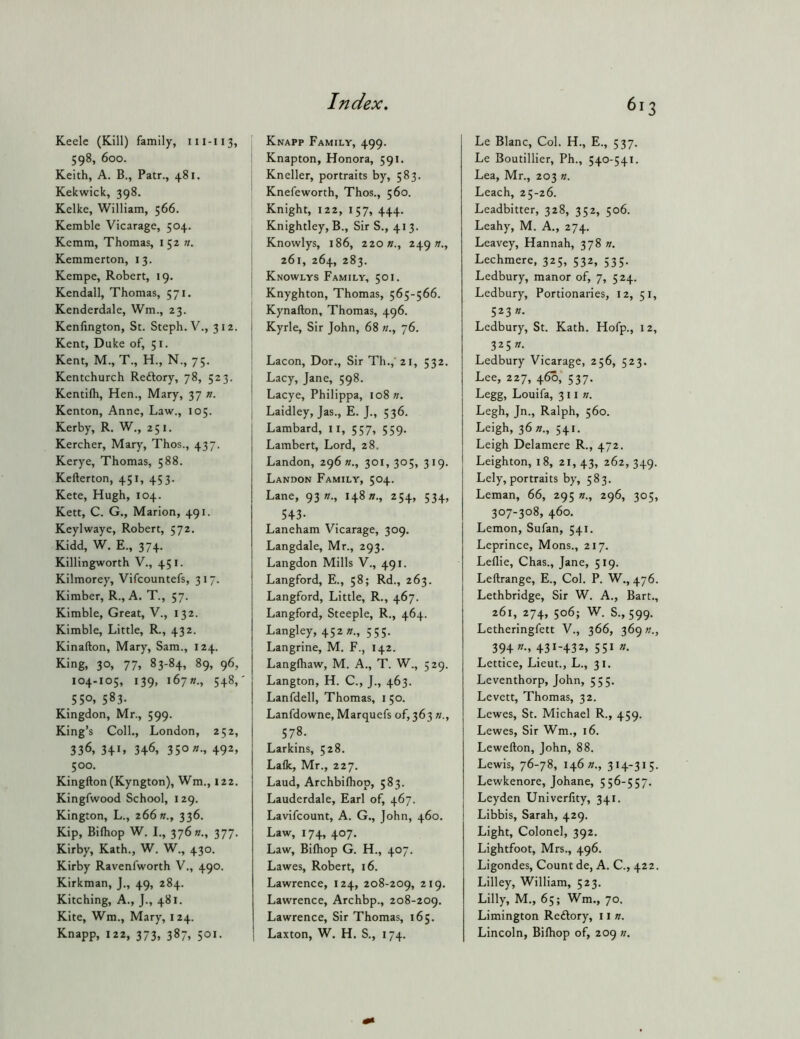 Keelc (Kill) family, 111-113, 598, 600. Keith, A. B., Patr., 481. Kekwick, 398. Kelke, William, 566. Kemble Vicarage, 504. Kemm, Thomas, 152 n. Kemmerton, 13. Kempe, Robert, 19. Kendall, Thomas, 571. Kenderdale, Wm., 23. Kenfington, St. Steph. V., 312. Kent, Duke of, 51. Kent, M., T., H., N., 75. Kentchurch Reftory, 78, 523. Kentifli, Hen., Mary, 37 n. Kenton, Anne, Law., 105. Kerby, R. W., 251, Kercher, Mary, Thos., 437. Kerye, Thomas, 588. Kefterton, 451, 453. Kete, Hugh, 104. Kett, C. G., Marion, 491. Keylwaye, Robert, 572. Kidd, W, E., 374. Killingworth V., 451. Kilmorey, Vifcountefs, 317. Kimber, R., A. T., 57. Kimble, Great, V., 132. Kimble, Little, R., 432. Kinafton, Mary, Sam., 124. King, 30, 77, 83-84, 89, 96, 104-105, 139, i67«., 548,' 550. 583. Kingdon, Mr., 599. King’s Coll., London, 252, 336, 341, 346, 350 «., 492, 500. Kingfton (Kyngton), Wm., 122. Kingfwood School, 129. Kington, L., 266 »., 336. Kip, Bilhop W. I., 376 K., 377. Kirby, Kath., W. W., 430. Kirby Ravenfworth V., 490. Kirkman, J., 49, 284. Kitching, A., J., 481. Kite, Wm., Mary, 124. Knapp, 122, 373, 387, 501. Knapp Family, 499. Knapton, Honora, 591. Kneller, portraits by, 583. Knefeworth, Thos., 560. Knight, 122, 157, 444. Knightley, B., Sir S., 413. i Knowlys, 186, 220 «., 249 w., I 261, 264, 283. j Knowlys Family, 501. Knyghton, Thomas, 565-566. ( Kynafton, Thomas, 496. Kyrle, Sir John, 68 «., 76. Lacon, Dor,, Sir Th., 21, 532. Lacy, Jane, 598. Lacye, Philippa, 108 I Laidley, Jas., E. J., 536. I Lambard, 11, 557, 559. Lambert, Lord, 28, Landon, 296 »., 301,305, 319. Landon Family, 504. Lane, 93 n., 14817., 254, 534, 543- Laneham Vicarage, 309. Langdale, Mr., 293. Langdon Mills V., 491. Langford, E., 58; Rd., 263. Langford, Little, R., 467. Langford, Steeple, R., 464. Langley, 452 «., 555. Langrine, M. F., 142. Langlhaw, M. A., T. W., 529. Langton, H. C., J., 463. Lanfdell, Thomas, i 50. Lanfdowne, Marquefs of, 363 578. Larkins, 528. Lafk, Mr., 227. Laud, Archbilliop, 583. Lauderdale, Earl of, 467. Lavifcount, A. G., John, 460. Law, 174, 407. Law, Bilhop G. H., 407. Lawes, Robert, 16. Lawrence, 124, 208-209, 219. Lawrence, Archbp., 208-209. Lawrence, Sir Thomas, 165. Laxton, W. H. S., 174. 613 Le Blanc, Col. H., E., 537. Le Boutillier, Ph., 540-541. Lea, Mr., 203 n. Leach, 25-26. Leadbitter, 328, 352, 506. Leahy, M. A., 274. Leavey, Hannah, 378 n. Lechmere, 325, 532, 535. Ledbury, manor of, 7, 524. Ledbury, Portionaries, 12, 51, 52377. Ledbury, St. Kath. Hofp., 12, 325/7. Ledbury Vicarage, 256, 523. Lee, 227, 460,* 537. Legg, Louifa, 311 //. Legh, Jn., Ralph, 560. Leigh, 36^., 541. Leigh Delamere R., 472. Leighton, 18, 21,43, 262,349. Lely, portraits by, 583. Leman, 66, 295 n., 296, 305, 307-308, 460. Lemon, Sufan, 541. Leprince, Mons., 217. Lellie, Chas., Jane, 519. Leftrange, E., Col. P. W,, 476. Lethbridge, Sir W. A., Bart., 261, 274, 506; W. S., 599. Letheringfett V., 366, 369/7., 394/7., 431-432, 551 »• Lettice, Lieut., L., 31. Leventhorp, John, 555, Levett, Thomas, 32. Lewes, St. Michael R., 459. Lewes, Sir Wm., 16. Lewefton, John, 88. Lewis, 76-78, 146/7., 314-31 5. Lewkenore, Johane, 556-557. Leyden Univerfity, 341. Libbis, Sarah, 429. Light, Colonel, 392. Lightfoot, Mrs., 496, Ligondes, Count de, A. C., 422. Lilley, William, 523. Lilly, M., 65; Wm., 70. Limington Redlory, 11 n. Lincoln, Bilhop of, 209 //.