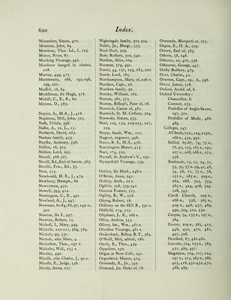 Mountfort, Simon, 470. i Mourton, John, 64. I Mowbray, Thos. Ld., I., 125. Moyer, Peter, 87. Mucking Vicarage, 491. Murderer hanged in chains, 218. Murray, 449, 473. | Murthwaite, 166, 195-196, , 199, 201. i MulTell, 16, 84. Myddleton, Sir Hugh, 578. Myhill, C., E., R., 82. Mytens, D., 583. Napier, A., M.A., J., 418. Napleton, Mifs, John, 325. Naih, Urfula, 596. Naflie, A., 22, L., 13. Nafmyth, David, 283. Nathan family, 453. Naylhe, Anthony, 598. Nelfon, 16, 503. Nelfon, Lord, 295. Nevell, 566-567. Nevill, Rd.,Earl of Sarum, 563. Neville, Eras., Rd., 35. New, 313. Newbould, H. E., J., 479. Newbury, Humph., 62. Newcomen, 452. Newell, 393, 412. Newington, C., E., 491. Newland, A., J., 447. Newman, 81-84, 88, 97, 249 «., 502. Newton, Sir I., 497. Newton, Robert, 15. Nicholl, I., Mary, 494. Nicholls, iio-iii, 369, 589. Nichols, 90, 531. Nichols, a/ias Maio, 4. Nicholfon, Thos., 197 Nickoles, Wid., 255 ». Nicolay, 490. Nicolls, alias Chafer, J., 90 n. Nicolls, E., Judge, 536. Nicols, Anna, 107. Nightingale family, 503-504. Noble, Jn., Margt., 535. Noel-Noel, 529. Noke Reftory, 310, 540. Norden, Alice, 104. Norman, 379, 491. Norris, 44, 131, 159, 183, 500. North, Lord, 185. Northampton, Marq. of, 226 n. Northen, Capt., 28. Northen family, 30. Northy, William, 182. Norton, 561, 575. Norton, Bilhop’s, Poor of, 16. Norwich, Canon of, 481. Norwich, St. M. Coflany, 304. Norwode, Simon, 555. Nott, 124, 132, 219-223, 227, 229. Noyes, Sarah, Wm., 112. Nugent, engraver, 498. Nunn, R. S., M.A., 436. Nunnington Manor, 413. Nutt, 174, 529. Nuttall, St. Andrew’s V., 192. Nympsfield Vicarage, 539. Oakley, Sir Herb., 246 n. O’Brien, Anne, 541. Ockley, Anth., 22 n. Ogilvie, 328, 339-340- Ogilvie Family, 515. Ogilvy, B., W., 516. Okyng, Robert, 16. Oldbury on the Hill R., 391 n. Oldfield, 174, 515. Oliphant, L. K., 266 w. Oliva, Andrea, 353. Oliver, Sar., Wm., 461 n. Olvefton Vicarage, 461 n. Onderdonk, Bilhop B. T., 364. O’Neill, Mifs, aftrefs, 186. Onely, E., Thos., 439. Oppolzer, 230. Organ at New Coll., 241. Orgarfwick Manor, 414. Ormandy, E., Jn., 540. Ormond, Jas. Duke of, 76. Ormonde, Marquefs ot, 275. Orpen, E., H. A., 529. Orrery, Earl of, 583. Olhorn, 58, 148. Ofborne, 20, 407, 538. Olbourne, George, 447. Oufby Reftory, 479. Over, Charles, 41. Overton, Capt., 29; A., 598. Owen, James, 518. Oxford, Archd. of, 6. Oxford Univerfity: Chancellor, 6. Coroner, 233. Profeffor of Anglo-Saxon, 297, 301. Profeffor of Mufic, 488- 489. Colleges, 147. All Souls,75»., 124,2i9»., 266»., 432, 491. Balliol, 65.67, 74, 75«., ?6,92> i33» 185 n., 192, 207 n., 208, 266 n., 272, 338. Brafenofe, 13, 15, 24, 31, 33, 35, 37 »--39,4>,48, 54, 56, 7«, 75»-, 76, 131 »., 165 »., 209 »., 262, 288, 325, 354, 363;/., 424, 426, 524- 528, 543. Chrift Church, 209 w., 266 »., 336, 363 «., 409 »., 448, 457, 469, 490, 504, 522, 530. Corpus, 54, I33«., 197 384- Exeter, 209 «., 385, 412, 448, 451, 472, 481, 497, 508. Hertford, 87, 481-482. Lincoln, 124, 133 «., 389, 431, 489, 497- Magdalen, 109, 117, 124, •97»-, 315,363»-, 366, 403,418,431-432,472, 488, 489.