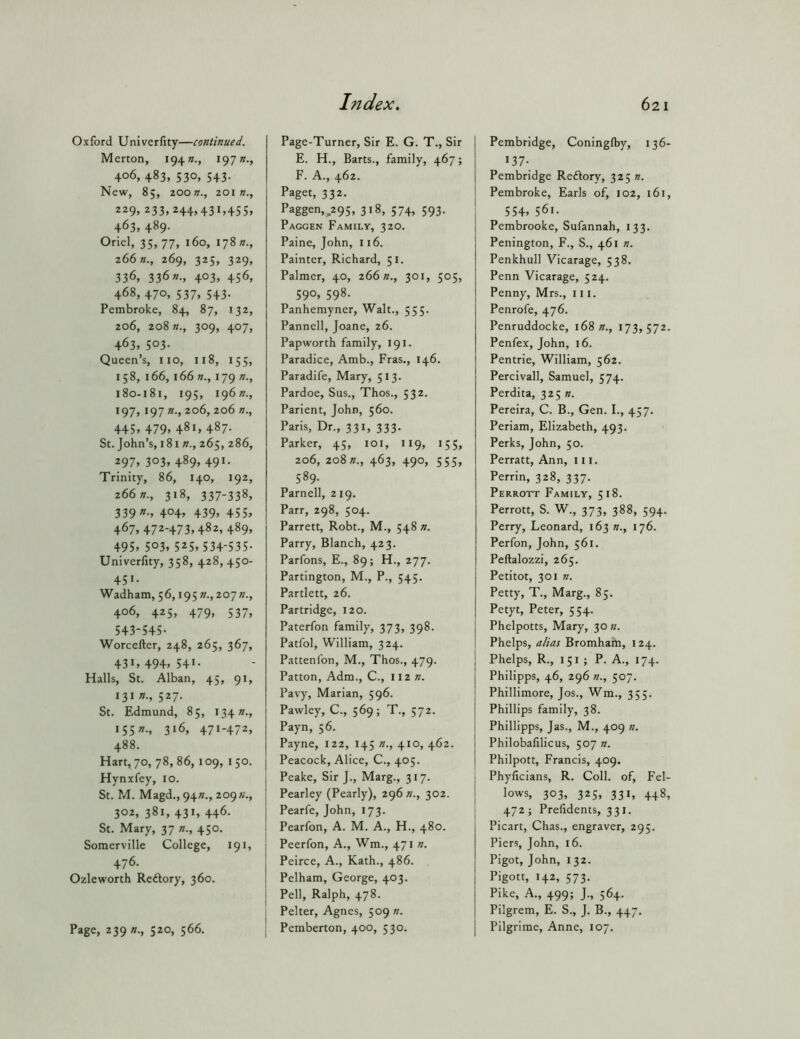 Oxford Univerfity—continued. Merton, 194197 406, 483, 530, 543. New, 85, 200K., 201 w., 229, 233,244,431,45s, 463, 489. Oriel, 35,77, 160, 178 266269, 325, 329, 336, 336403, 456, 468, 470, 537, 543. Pembroke, 84, 87, 132, 206, 208309, 407, 463, 503- Queen’s, no, 118, 155, 158, 166, 166 w., 179 n., 180-181, 19s, i96»., 197, 197 n., 206, 206 n., 445» 479. 481, 487- St. John’s, 181 w., 265, 286, 297. 303. 489. 491- Trinity, 86, 140, 192, 2662?., 318, 337-338, 339 404, 439, 455, 467, 472-473,482, 489, 495. 503. 525.534-535- Univerfity, 358, 428, 450- 451. Wadham, 56, i95».,207»., 406. 425, 479, 537, 543-545- Worcefter, 248, 265, 367, 431.494.541- Halls, St. Alban, 45, 91, 131 n., 527. St. Edmund, 85, I34»., I55».. 316, 471-472, 488. Hart, 70, 78, 86, 109, 1 50. Hynxfey, 10. St. M. Magd., 94»., 209;;., 302, 381, 431, 446. St. Mary, 37 n., 450. Somerville College, 191, 476. Ozleworth Reftory, 360. Page, 239 »., 520, 566. Page-Turner, Sir E. G. T., Sir E. H., Barts., family, 467; F. A., 462. Paget, 332. Paggen,^295, 318, 574, 593. Paggen Family, 320. Paine, John, 116. Painter, Richard, 51. Palmer, 40, 266»., 301, 505, 590, 598. Panhemyner, Walt., 555. Panned,Joane, 26. Papworth family, 191. Paradice, Amb., Fras., 146. Paradife, Mary, 513. Pardoe, Sus., Thos., 532. Parient, John, 560. Paris, Dr., 331, 333. Parker, 45, loi, 119, 155, 206, 208 »., 463, 490, 555, 589- Parnell, 219. Parr, 298, 504. Parrett, Robt., M., 548 n. Parry, Blanch, 423. Parfons, E., 89; H., 277. Partington, M., P., 545. Partlett, 26. Partridge, 120. Paterfon family, 373, 398. Patfol, William, 324. Pattenfon, M., Thos., 479. Patton, Adm., C., 112 n. Pavy, Marian, 596. Pawley, C., 569; T., 572. Payn, 56. Payne, 122, 145 n., 410, 462. Peacock, Alice, C., 405. Peake, Sir J., Marg., 317. Pearley (Pearly), 296 n., 302. Pearfe, John, 173. Pearfon, A. M. A., H., 480. Peerfon, A., Wm., 471 n. Peirce, A., Kath., 486. Pelham, George, 403. Pell, Ralph, 478. Pelter, Agnes, 509 n. Pemberton, 400, 530. Pembridge, Coningfby, 136- 137- Pembridge Reftory, 3251?. Pembroke, Earls of, 102, 161, 554. 561. Pembrooke, Sufannah, 133. Penington, F., S., 461 n. Penkhull Vicarage, 538. Penn Vicarage, 524. Penny, Mrs., in. Penrofe, 476. Penruddocke, 168 n., 173,572. Penfex, John, 16. Pentrie, William, 562. Percivall, Samuel, 574. Perdita, 3251/. Pereira, C. B., Gen. I., 457. Periam, Elizabeth, 493. Perks, John, 50. Perratt, Ann, in. Perrin, 328, 337. Perrott Family, 518. Perrott, S. W., 373, 388, 594. Perry, Leonard, 163 n., 176. Perfon, John, 561. Peftalozzi, 265. Petitot, 301 ». Petty, T., Marg., 85. Petyt, Peter, 554. Phelpotts, Mary, 30 «. Phelps, alias Bromham, 124. Phelps, R., 151 ; P. A., 174. Philipps, 46, 296 n., 507. Phillimore, Jos., Wm., 355. Phillips family, 38. Phillipps, Jas., M., 409 «. Philobafilicus, 507 n. Philpott, Francis, 409. Phyficians, R. Coll, of. Fel- lows, 303, 325, 331, 448, 472; Prefidems, 331. Picart, Chas., engraver, 295. Piers, John, 16. Pigot, John, 132. Pigott, 142, 573. Pike, A., 499; J., 564. Pilgrem, E. S., J. B., 447, Pilgrime, Anne, 107.