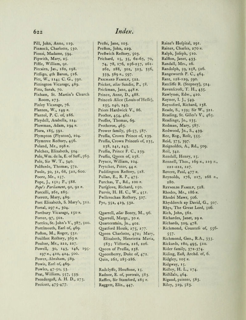 Pill, John, Anne, 119. Pinnock, Charlotte, 530. Piozzi, Madame, 594. Pipwith, Mary, 25. Piftle, William, 91. Pitcairn, Jas., 182, 198. Pitfligo, 4th Baron, 516. Pitt, W., 114; C. G., 591. Pittington Vicarage, 489. Pitts, Sarah, 70. Pixham, St. Martin’s Church Room, 273. Pixley Vicarage, 76. Plaxten, W., 149 n. Plaxtol, P. C. of, 286. Pleydell, Arabella, 124. Plowman, Adam, 294 n. Plura, 185, 591. Plympton (Plynton), 104. Plymtree Reftory, 456. Poland, Mr., 298 «. Polchez, Elizabeth, 504. Pole,Wm. de la, E. of SufF.,563. Pole, Sir W. T., 340. Polfterde, Thomas, 572. Poole, 30, 31, 68, 521, 600. Poore, Mr., 157. Pope, J., 151; P., 588. Pope's Parliament, 91, 92 n. Porcelli, 261, 285. Porrett, Mary, 489. Port Elizabeth, S. Mary’s, 311. Portal, 297 »., 304. Portbury Vicarage, i 50 n. Porter, 97, 502. Portfea, St. John’s V., 387, 500. Portfmouth, Earl of, 469. Pofton, M., Roger, 531. Poullhot Reftory, 363 n. Poulter, Mr., 222, 227. Powell, 30, 143, 146, 195- 197 410, 424, 500. Power, Abraham, 589. Powis, Earl of, 469. Powles, 47-50, 53. Prat, William, 557, 559. Prendergaft, A. H. D., 273. Prefcott, 47S-+77- Prefte, Jane, 103. Prefton, John, 229. Preftwich Reftory, 503. Prichard, 15, 35, 62-63, 70, 74, 78, 176, 256-257* 261- 262, 288, 302, 323, 356, 359. 389 «•. 597- Prichard Family, 522. j Pricket, alias Sandie, P., 58. Prickman, Jane, 448 n. \ Prince, Anne, D., 488. j Princefs Alice (Louis of Heffe), ‘ 235, 246, 243. Priors Hardwick V., 86. Proftor, 454, 462. I Proffer, Thomas, 69. Protheroe, 463. I Prower family, 56-57, 587. j Pruffia, Crown Prince of, 239. j Pruffia, Crown Princefs of, 235, j 238, 241, 243. I Pruffia, Prince F. C., 239. I Pruffia, Queen of, 238. I Prynce, William, 104. Prytchet, Peter, 44 n. j Puddington Reftory, 528. I Pullan, E., R. P., 475. j Purchas, T., Rd., 100 n. Purfglove, Richard, 150. Purvis, H. H. C., W., 451. Pwllcrochan Reftory, 507. ■ Pye, 352, 419, 532. Quarrell, alias Bozey, M., 96. ' Quarrell, Margt., 30 n. Quarterm'ain, Jn., 402. Quatford Houfe, 275, 277. I Queen Charlotte, 472; Mary, Elizabeth, Henrietta Maria, 583; Vidtoria, 216, 226. Queen of Pruffia, 238. Queenfberry, Duke of, 472. Quin, 261, 285-286. RadclyfFe, Houftone, 15. Radnor, E. of, portrait, 583. Raffles, Sir Stamford, 285 «. Raggett, Eliz., 447. Raine’s Hofpital, 291. Rainer, Charles, 270 n. Ralph, Jofeph, 510. Ralfton, Janet, 433. Randall, Mrs., 26. Randolph, 59, 258, 526. Rangeworth P. C., 464. Rant, 128-129, 590. Ratcliffe R. (Stepney), 524. Ravenfcroft, T. H., 435. Rawlynes, Edw., 410. Rayner, I. J., 549. Raynsford, Richard, 138. Reade, S., 159; Sir W., 321. Reading, St. Giles’s V., 463. Readinge, Jo., 135. Redman, Mary, 587. Redwood, Jn., S., 439. Ree, Rog., Rofe, 555. Reid, 373, 397. Reignoldes, A., Rd., 509. Reil, 342. Rendall, Henry, 15. Rennell, Thos., 169 n., 219 n., 221-222, 227. Revere, Paul, 477 ». Reynolds, 176, 217, 268 «., 280. Reynolds Family, 528. Rhodes, Mr., 186 «. Rhodri Mawr, 506. Rhydderch ap David, G., 507. Rhys, The Great Lord, 506. Rich, John, 562. Richardes, Janet, 29 n. Richards, 329, 478. Richmond, Countefs of, 556- 557- Richmond, Geo., R.A., 333. Rickards, 180, 493, 510. Rider family, 372-374. Riding, Eaft, Archd. of, 6. Ridgley, 105 ». Ridgway, 15. Ridley, H. L., 174. Ridfdale, 464. Rigaud, painter, 583. Riley, 319, 583.