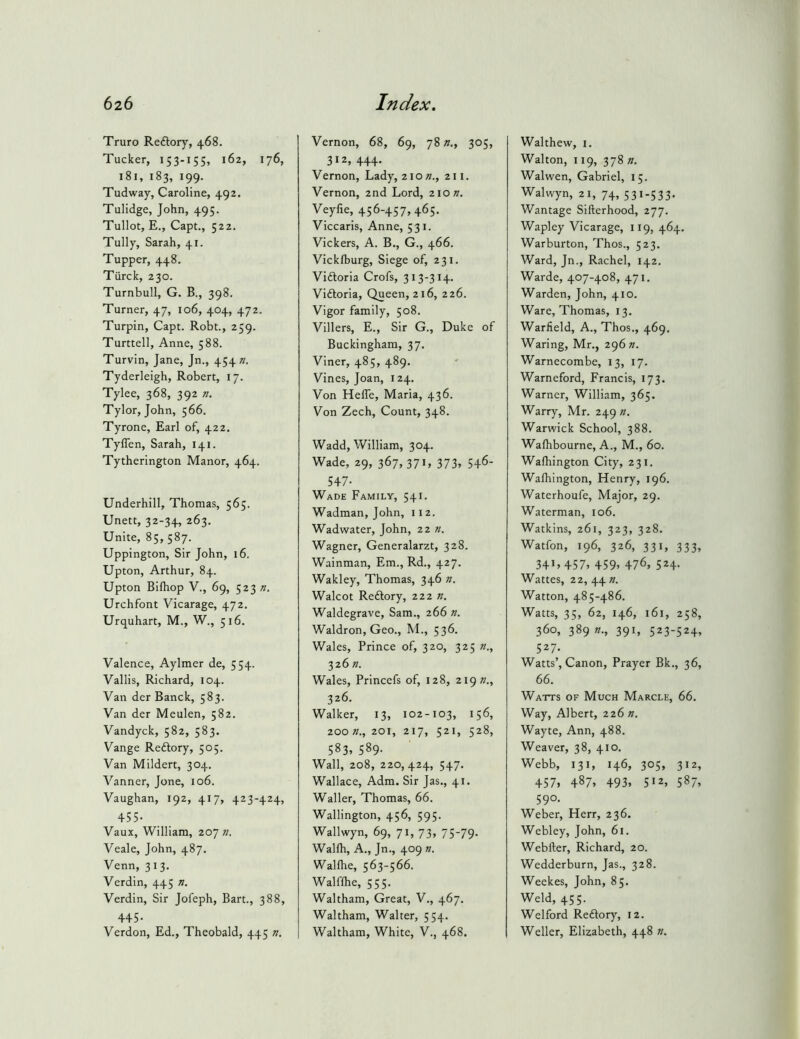 Truro Reftory, 468. Tucker, 153-155, 162, 176, 181, 183, 199. Tudway, Caroline, 492. Tulidge, John, 495. Tullot, E., Capt., 522. Tully, Sarah, 41. Tupper, 448, Tiirck, 230. Turnbull, G. B., 398. Turner, 47, 106, 404, 472. Turpin, Capt. Robt., 259. Turttell, Anne, 588. Turvin, Jane, Jn., 454 Tyderleigh, Robert, 17. Tylee, 368, 392 n. Tylor, John, 566. Tyrone, Earl of, 422, Tyflen, Sarah, 141. Tytherington Manor, 464. Underhill, Thomas, 565. Unett, 32-34, 263, Unite, 85, 587. Uppington, Sir John, 16. Upton, Arthur, 84. Upton Bilhop V., 69, 523 Urchfont Vicarage, 472. Urquhart, M., W., 516. Valence, Aylmer de, 554. Vallis, Richard, 104. Van der Banck, 583. Van der Meulen, 582. Vandyck, 582, 583. Vange Redlory, 505, Van Mildert, 304. Vanner, Jone, 106. Vaughan, 192, 417, 423-424, 455- Vaux, William, 207 71. Veale, John, 487, Venn, 313. Verdin, 445 n. Verdin, Sir Jofeph, Bart., 388, 445- Verdon, Ed., Theobald, 445 i7. Vernon, 68, 69, 78305, 312. 444- Vernon, Lady, 210 «., 211. Vernon, 2nd Lord, 210 ». Veyfie, 456-457,465. Viccaris, Anne, 531. Vickers, A. B., G., 466. Vickfburg, Siege of, 231. Viftoria Crofs, 313-314. Viftoria, Queen, 216, 226. Vigor family, 508. Villers, E., Sir G., Duke of Buckingham, 37. Viner, 485, 489. Vines, Joan, 124. Von Hefle, Maria, 436. Von Zech, Count, 348. Wadd, William, 304. Wade, 29, 367, 37 G 373, 546- 547. Wade Family, 541. Wadman, John, 112. Wadwater, John, 22 ». Wagner, Generalarzt, 328. Wainman, Em., Rd., 427. Wakley, Thomas, 346 n. Walcot Reftory, 222 n. Waldegrave, Sam., 266 n. Waldron, Geo., M., 536. Wales, Prince of, 320, 325 n., 326 n. Wales, Princefs of, 128, 219 »., 326. Walker, 13, 102-103, 156, zoo 71., 201, 217, 521, 528, 583, 589. Wall, 208, 220,424, 547. Wallace, Adm. Sir Jas., 41. Waller, Thomas, 66. Wallington, 456, 595. Wallwyn, 69, 71, 73, 75-79. Wallh, A., Jn., 409 «. Wallhe, 563-566. Walflhe, 555. Waltham, Great, V., 467. Waltham, Walter, 554. Waltham, White, V., 468. Walthew, i. Walton, 119, 378 n. Walwen, Gabriel, 15. Walwyn, 21, 74, 531-533. Wantage Sifterhood, 277. Wapley Vicarage, 119, 464. Warburton, Thos., 523. Ward, Jn., Rachel, 142. Warde, 407-408, 471. Warden, John, 410. Ware, Thomas, 13. Warfield, A., Thos., 469. Waring, Mr., 296 Warnecombe, 13, 17. Warneford, Francis, 173. Warner, William, 365. Warry, Mr. 249 n. Warwick School, 388. Walhbourne, A., M., 60. Wafhington City, 231. Wafhington, Henry, 196. Waterhoufe, Major, 29. Waterman, 106. Watkins, 261, 323, 328. Watfon, 196, 326, 331, 333, 341,457, 459, 476, 524. Wattes, 22, 44 71. Watton, 485-486. Watts, 35, 62, 146, 161, 258, 360, 389 391, 523-524, 527- Watts’, Canon, Prayer Bk., 36, 66. Watts of Much Marcle, 66. Way, Albert, 226 ». Wayte, Ann, 488. Weaver, 38, 410. Webb, 131, 146, 305, 312, 457. 487. 493, 512, 587, 590. Weber, Herr, 236. Webley, John, 61. Webfter, Richard, 20. Wedderburn, Jas., 328. Weekes, John, 85. Weld, 455. Wei ford Reftory, 12. Weller, Elizabeth, 448 w.