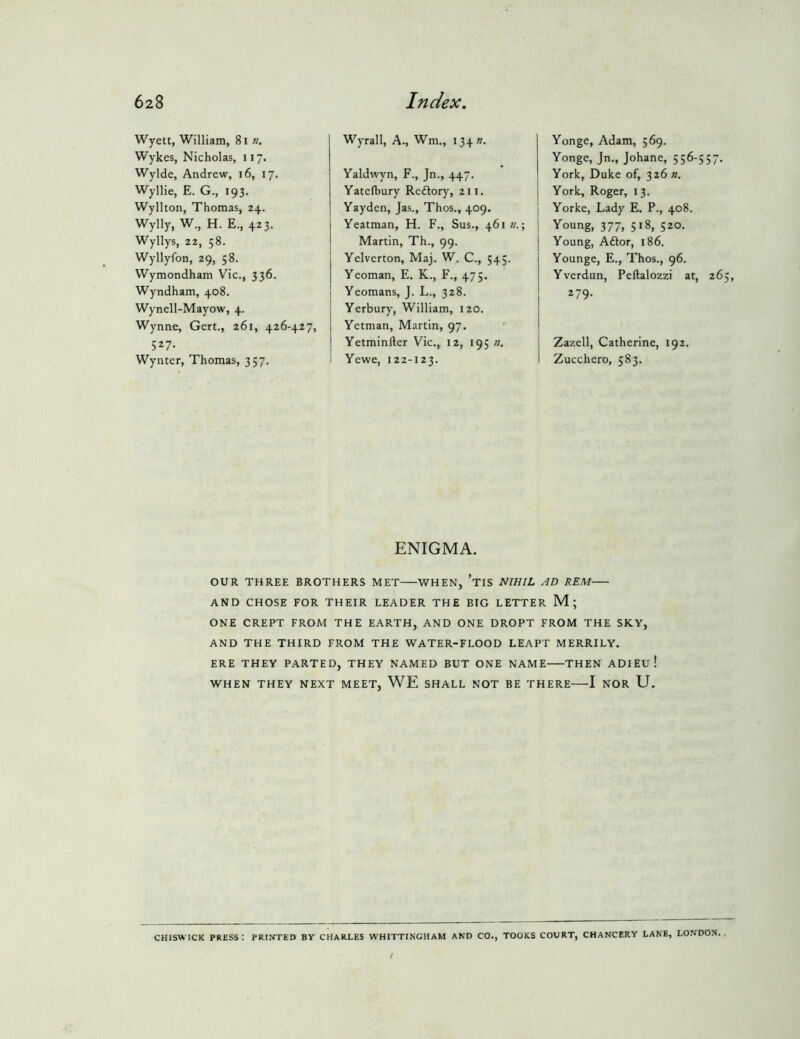Wyett, William, 8i n, Wykes, Nicholas, 117. Wylde, Andrew, 16, 17. Wyllie, E. G., 193. Wyllton, Thomas, 24. Wylly, W., H. E., 423. Wyllys, 22, 58. Wyllyfon, 29, 58. VVymondham Vic., 336. Wyndham, 408. Wynell-Mayow, 4. Wynne, Gert., 261, 426-427, 527- Wynter, Thomas, 357. Wyrall, A., Wm., i34». Yaldwyn, F., Jn., 447. Yatefbury Reftory, 211. Yayden, Jas., Thos., 409. Yeatman, H. F., Sus., 461;/.; Martin, Th., 99. Yelverton, Maj. W. C., 54;. Yeoman, E. K., F., 475. Yeomans, J. L., 328. Yerbury, William, 120. Yetman, Martin, 97. Yetminller Vic., 12, 195 n, i Yewe, 122-123. Yonge, Adam, 569. Yonge, Jn., Johane, 556-557. York, Duke of, 326 n. York, Roger, 13. ] Yorke, Lady E. P., 408. Young, 377, 518, 520. Young, Aftor, 186. Younge, E., Thos., 96. Yverdun, Peftalozzi at, 26 279. Zazell, Catherine, 192. Zucchero, 583. ENIGMA. OUR THREE BROTHERS MET WHEN, ’tIS NIHIL AD REM AND CHOSE FOR THEIR LEADER THE BIG LETTER M; ONE CREPT FROM THE EARTH, AND ONE DROPT FROM THE SKY, AND THE THIRD FROM THE WATER-FLOOD LEAPT MERRILY. ERE THEY PARTED, THEY NAMED BUT ONE NAME THEN ADIEU ! WHEN THEY NEXT MEET, WE SHALL NOT BE THERE 1 NOR U. CHISWICK PRESS : PRINTED BV CHARLES WHITTINGHAM AND CO., TOOKS COURT, CHANCERY LANE, LO.VDON,