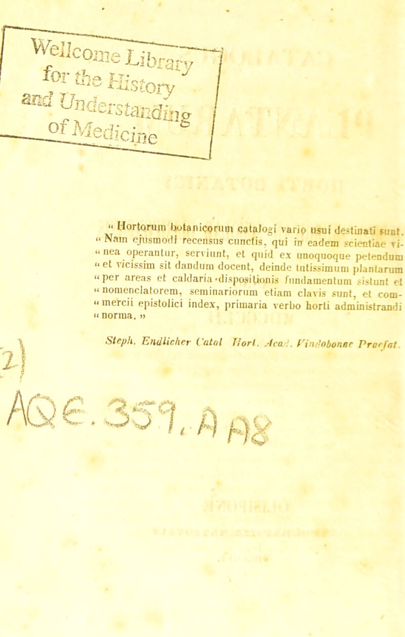 “ Hortorum hutanicoruni catalogi vario usui destinati sunt. «Nam ejusmodi recensus cunctis, qui in eadem scientiae vi- “ nea operantur, serviunt, et quid ex unoquoque petendum “ et vrcissim sit dandum docent, deinde tutissimum plantarum «pei areas et caldaria'dispositionis fundamentum sistunt et «nomenclatorem, seminariorum etiam clavis sunt, et com- «mei-cii epistolici index, primaria verbo horti administrandi « norma. » Steph. Endlieher Vatol liorl. Aca fri:ir’obonnc Vrorfat *^ h A) pj:^