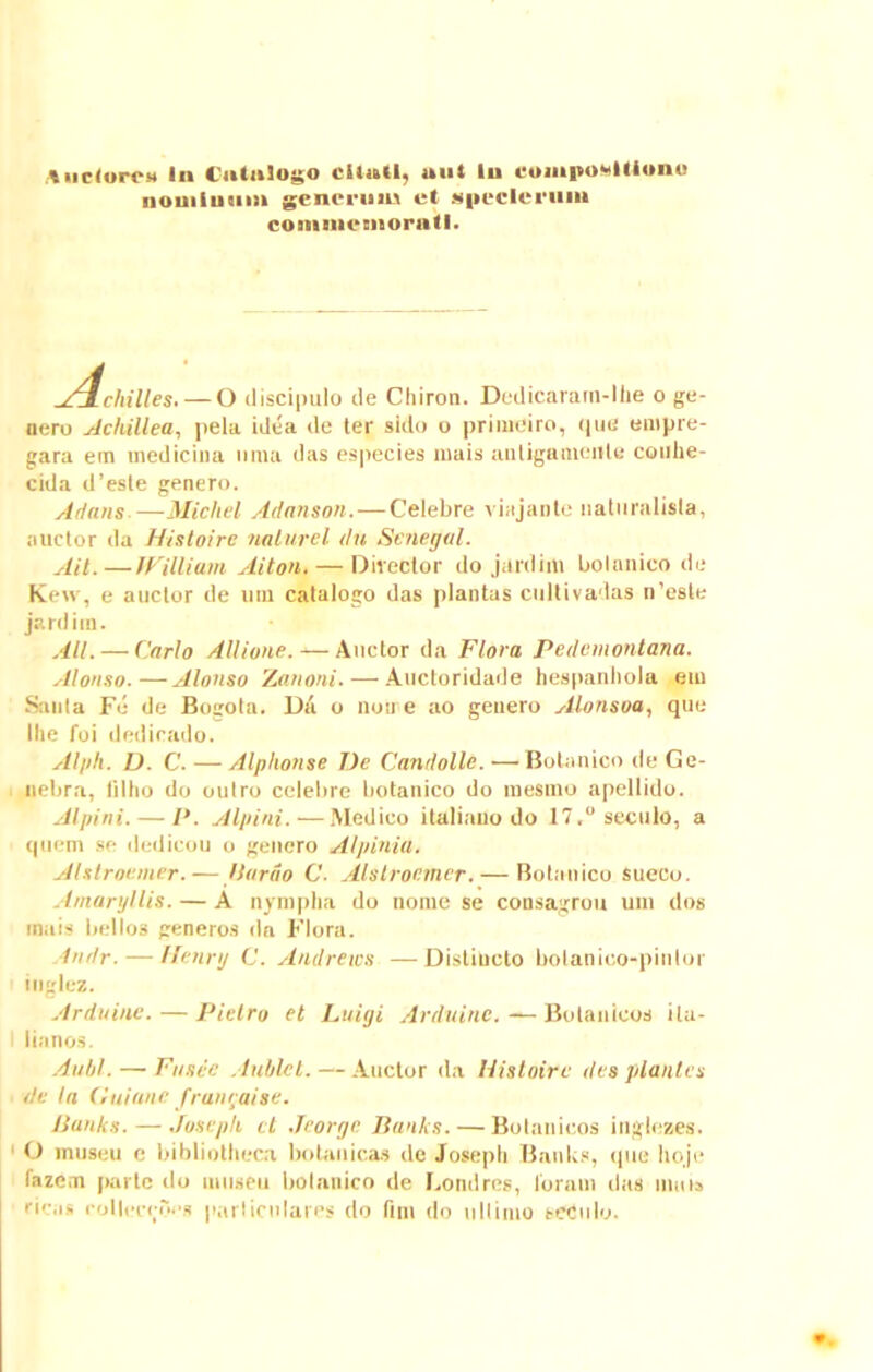 nominum generum et gpcclcruiu eommemoraitl. ATXchilles.— O discipulo de Chiron. Dedicarara-lhe o ge- nero Achillea, pela idea de ter sido o priineiro, que empre- gara em medicina unia das especies mais anligamenle conhe- cida d’este genero. Artans—Micliel Adanson.—Celebre viajante naturalisla, auctor da H/stoire nalurel du Senegal. Aii.—JFilliam Alton. — Director do jardim botanico de Kew, e auctor de uni catalogo das plantas cultivadas n’este jardim. Ali. — Carlo Allione. — Auctor da Flora Pedemontana. Alonso.—Alonso Zanoni. — Auctoridade hespanhola em Santa Fe de Bogota. Da o non e ao genero Alonsoa, que Ilie foi dedicado. Alpli. D. C. — Alphonse De Canrlolle. ■— Botanico de Ge- nebra, tilho do oulro celebre botanico do mesmo apellido. Alpini. — P. Alpini. — Medico italiano do 17. seculo, a quem se dedicou o genero Alpiniu. ADlroemer.— llnrio C. Alstrocmer. — Botanico sueeo. Amaryllis. — A nympha do nome se consagrou uni dos mais bellos generos da Flora. Andr. — Henry C. Andrews —Distincto botanieo-pinlor tnglez. Arduine.— Pietro et Luigi Arduinc. — Bubonicos ila- t lianos. Aubl. — Fusee Arildct. — Auctor da Histoirc des plantes de Ia (luiane franraise. Banks. — Josepli ct Jcorge Banks. — Botanieos inglezes. O museu c bibliotheca botanica.? de Josepli Banks, que hoje fazem parte do museu botanico de Londres, loram das mnis ricas coliccrocs particulares do fini do ultimo seculo.