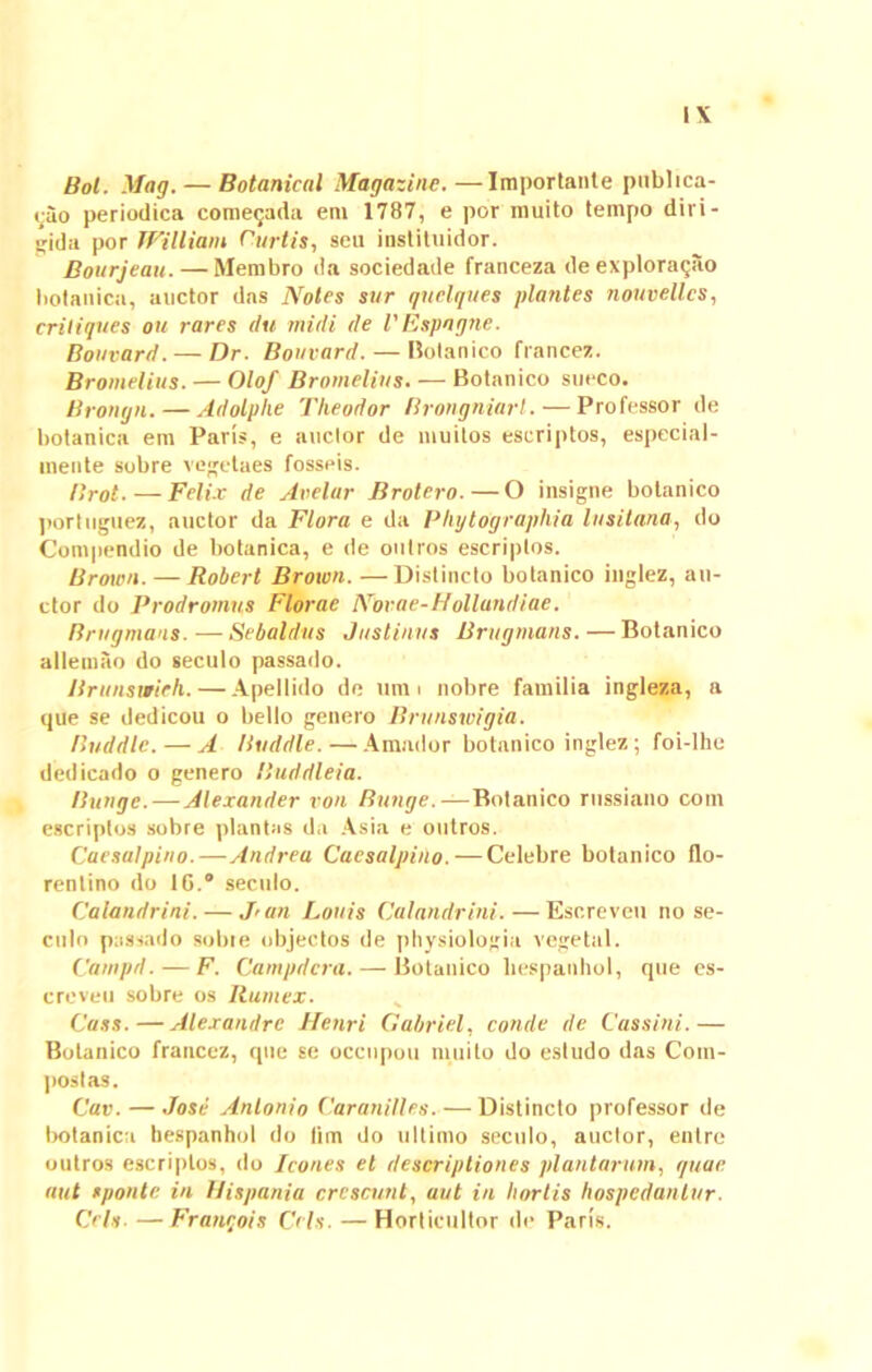 Bol. Mag.— Botanical Magazinc.—Importante publica- tio periodica comecjada em 1787, e por muito tempo diri- jrjda por William Curtis, seu instituidor. Bourjeau. — Membro da sociedade franceza de exploratio botanica, auctor das Notes sur quclques plantes nouvellcs, criliques ou rares clu midi de VEspngne. Bouvard. — Dr. Bouvard. — Botanico francez. Bromelius. — Olof Bromelius. — Botanico succo. Bronyn. — Adolphe Theodor Brongniarl. — Professor de botanica em Paris, e auctor de muitos escriptos, especial- inente sobre vegetaes fosseis. Brot. — Felix de Avelur Brotero.—O insigne botanico portuguez, auctor da Flora e da PhytOgraphia lusitana, do Compendio de botanica, e de oiitros escriptos. Brown. — Robert Broion. —Distincto botanico inglez, au- ctor do Prodromus Florae Novae-Hollundiae. Brugmans. — Sebaldus Justinus Brugmans. — Botanico allemao do seculo passado. Brunswieh.—Apellido de tmn nobre familia ingleza, a que se dedicou o bello genero Brunswigia. Buddlc. — A Buddle.—Amador botanico inglez; foi-Ihe dedicado o genero Buddleia. Bunge. — Alexander von Bunge. — Botanico russiano coni escriptos sobre plantas da Asia e outros. Caesa!pino.—Andrea Caesalpino. — Celebre botanico flo- rentino do 16.° seculo. Calandrini. — J'un Lotiis Calandrini.—Escreven no se- culo passado sobie objectos de physiologia vege tui. Carnpd. — F. Campdcra. — Botanico liespanhol, que es- creveu sobre os Rumex. Cass.—Alexandrc Henri Gabriel, conde de Cassini.— Botanico francez, que se occnpou muito do estudo das Com- postas. Cav. — Jose Antonio Caranilles. — Distincto professor de Irotanica liespanhol do lim do ultimo seculo, anclor, enlre outros escriptos, do Icones et descriptiones plantarum, quae aut sponte in Hispania crescunt, aut in liorlis hospedantur. Cch. — Francois Crls. — Horticultor de Paris.