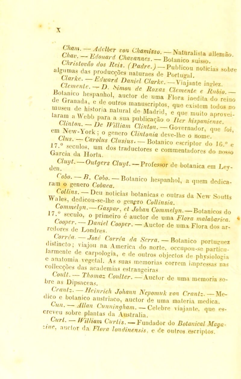 ST' ~ltlClbZ T N aluralisia aJIen.ao Igiimas ,l„ produce. LiS ctZn.IiTi,Z‘t c‘,rt’- n** ini!l r 5,° e®n,Cro a''2<0'« deve-lhe o nome 17 0 J.„i Cro us, Cl,,s*«s- — Botanico escriptor do 16.° e Garcia da Horia. 'ra<ll,Ctores e “mmen.adores do nosso ^Cluyt.-Outgers Cluyt.- Professor de botanica em Lej- ram°9°genero' Cobaea7 Botanico J-P-hol, a q„em dedica- Collitis.-- Deu noticias botanicas e oulras da New Soutts Wales, dedicou-se-lhe o geppro CoUinsia. 17 0°7nrf \n' Gaspar' €! Johan Commelyn. — Botanicos do CnPr!™e'ro e auctor ,le uma Fl°™ malabarira • r«te,ToS - ACl°' J' ““ F'“* *» - Cnrr,’a da Serra- — Botanico porluene* JarmenteVeT'' ? AmeriCa 1,0 norte' «*n,K»i. J pardcu- c ,ie °,,i,os °bjeci°s •>« p^oios* colIecnV- I  ai' A- SUaS memorias corrcm i ai pressas nas coilcc^oes cI/js acciilemias estrangeiras breafu^plc!a''i'7' Cmlter’ ~ Auc,or de urna memoria so- C■raiitz. — Heinrich Joliann Nepomuk von Crantz. — Me- o e >n an ico auslriuco, auctor de urna materia medica. rr~?‘U- ~ /llla'1 ('Viininghaui. — Celebre viajante. nue es- creveu sobre plantas da Australia. .,,CJ‘rL 7 mia™ Curlis- — Fundador do Botanical Maga- ’ nr or da Floro lonriinensis. e de oniros cscriptos.