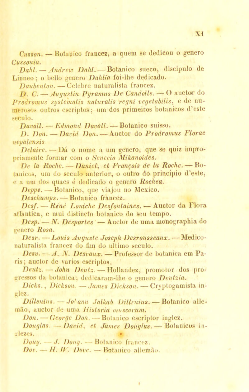 \l Cttsson. — Botanico francez, a quem se dedicou o genero Cussoniu. Dnhl. — Andrcw Dnhl. — Botanico sueco, discipulo de Linneo; o bello genero Duillia foi-llie dedicado. Daubenton. — Celebre naturalista francez. D. C.—Augustin Pyramus De Candolle.— O auctor do Prodromus systematis naturalis regni vegetabilis, e de nu- merosos outros escriptos; um dos primeiros botanicos d’esle seculo. Davall. — Edmond Davall. — Bolanico suisso. I). Don. — David Don. — Auctor do Prodromus Florae uepalensis Delaire. — Da o nome a um genero, que se quiz impro- priamenle formar coni o Senecio Mikanoides. De la Rocbe. — Daniel, et Franrois de la Rochc. — Bo- lanicos, um do seculo anterior, o outro do principio d'este, e a um dos quaes e dedicado o genero Rocliea. Deppe.—Botanico, que viajou no Mexico. Descliamps.— Botanico francez. DesJ. — Rene Louiche Desfontaines. — Auctor da Flora atlantica, e nnii distincto botanico do seu lempo. Desp. — N. Desportes — Auctor de uma monographia do genero Rosa. Desr. — Louis Auguste Josepli Desrousseaux. — Medico- naturalista francez do fiin do ultimo seculo. Desv. — A. IV. Desvaux. — Professor de botanica em Pa- ris; auctor de varios escriptos. Deulz.— John Devtz —Hollandez, promotor dos pro- gressos da botanica: dedicaram-lhe o genero Deutzia. Dicks., Dickson James Dickson. — Cryptogamista in- glez. Dillenins. — .Io1 anu Jnlktib Di limius. — Botanico alle- mao, auctor de uma historia muscorum. Don. — George Don. — Botanico escriptor inglez. Douglas.—David, et James Douglas,-—Botanicos in- alezes. • Doitg. — ,/. Douy. — Bolanico francez. Dor. — //. !F. Dure. — Botanico nllemau.