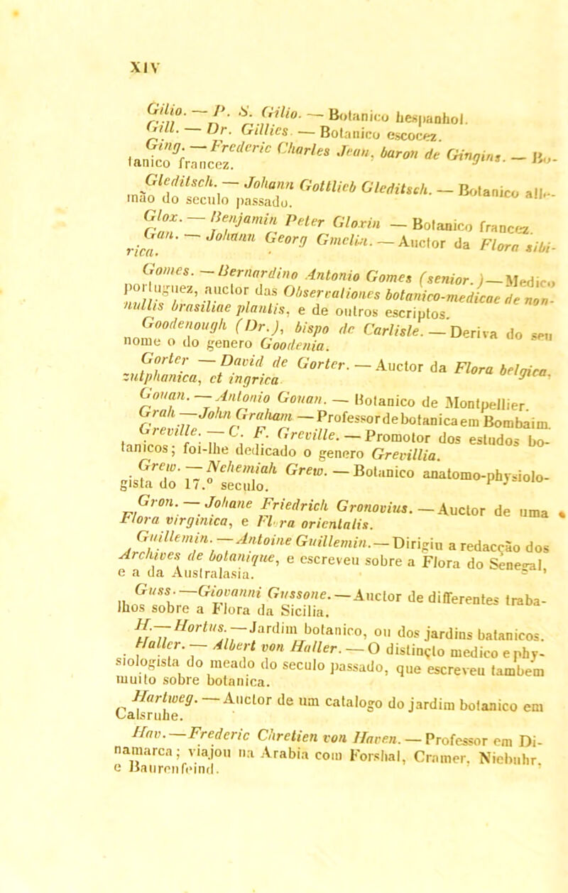 ' SA (,t!lio' ~ B,,l:inico bespanhol. ’ ®r’ GiHics- — Botanico escocez “** Wi * «*». - b.,. n' - *—» rlnn~rTjam't PHl‘r Gl0ri“ -Bolanico francez »*«  Gf°r'7 Gmclin. Auotor da Flora siM- G ornes. -liernardino Antonio Gomes ^enior.)—Medico o> U.^.ez, auctor das Oi.sereaUon.es botanico-medicae denon- lallis biasiliae planlis, e de outros escriptos. Goodenough (Dr.J, i/spo rfe Carlisle. — Deriva do seu nome o do genero Goodenia. Gorler —David de Gorter. — Auctor da Flora belnica zutphamca, ct nigrica ^ Gotmn.—-Antonio Gonan. — Hotanico de Montpellier. ?r<lk.n Johnprl'llam — Professordebotanicaem Bombaim. Greville. —C. F. Grecille. — Promotor dos estudos bo- lanicos; foi-lhe dedicado o genero Grevillia vSllTJtT Gron. — Mane Friedrich Gronovius. —Auctor de uma « L ioi a virginica, e Hora orientalis. Jrrh'l[emi,'l'i ~Antoine GuiUemin. — Dirigiu a redaccao dos Arcnives de bolamque, e escreveu sobre a Flora do Seneca 1 e a da Australasia. ° ’ iw — Auctor de differentes traba- Jhos sobie a Hora da Sicilia. H-—Hortus• -Jardim botanico, ou dos jardins batanicos. Hallcr. — Albert von Hnller. — O distincto medico e phv- siologisla do meado do secuto passado, que escreveu tambem multo sobre botanica. Hartweg. Auctor de um catalogo do jardim botanico em Calsruhe. Hnv. Frederic Chretien von Haeen. — Professor em Di- namaren; viajou na Arabia com Forslial, Crnmer. Niebuhr e Baurenfeind.