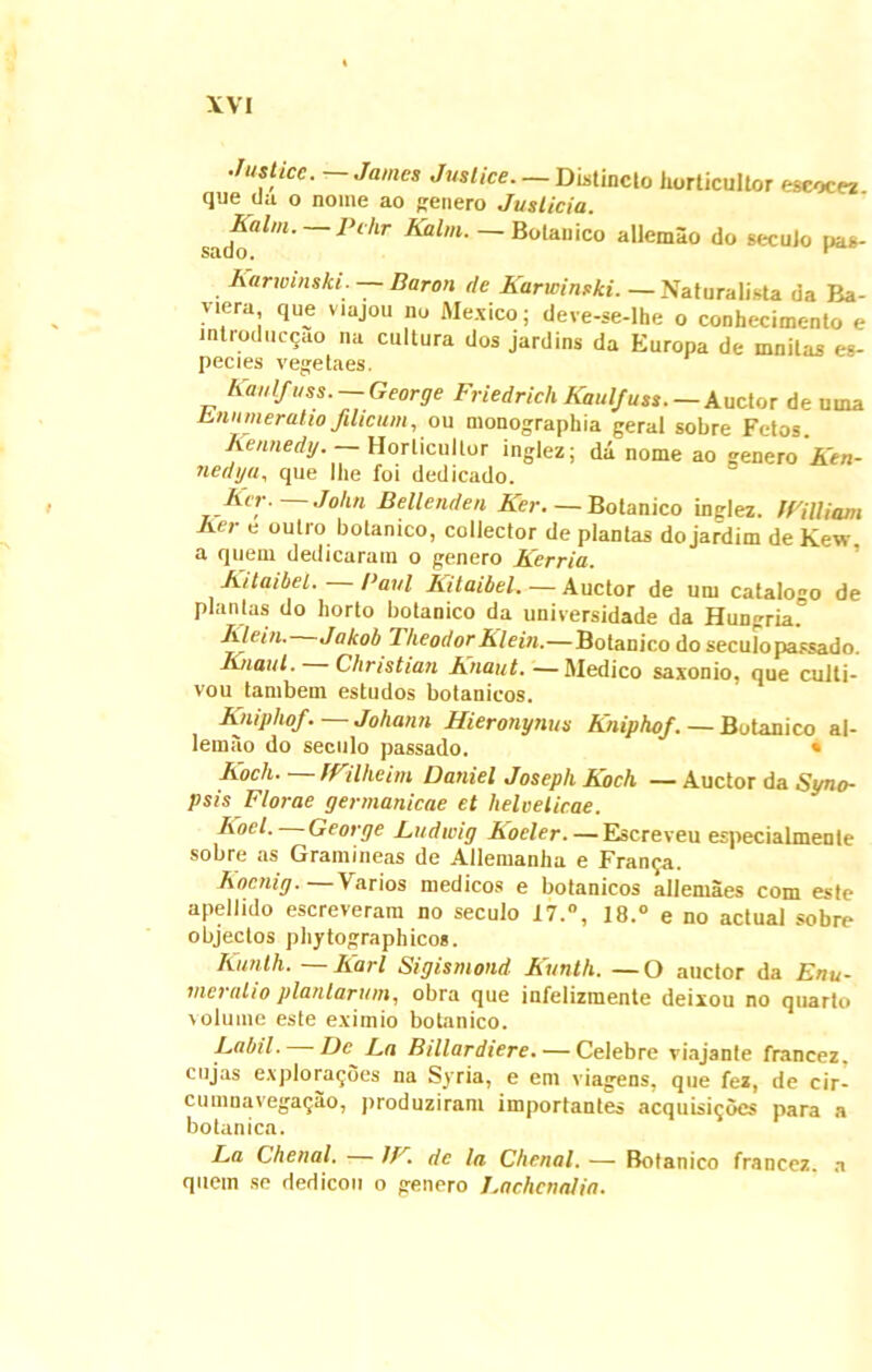 Jastice. — James Jvslice. — Distincto horticultor eseocez que da o nome ao genero Juslicia. sado^W’ Pc,lr Kalm. — Botanico allemao do secuJo pas- Karwinski. Baron de Karwinski. —Naturalista da Ba- viera que viajou nu AI ex ico; deve-se-lhe o conhecimento e introducto na cultura dos jardins da Europa de mnitas es- pecies vegetaes. Kanlfuss. George Friedrich Kaulfuss. — Auctor de urna Lnnmeratio filicum, ou monographia geral sobre Fetos. Rennedy. Horticultor inglez; da nome ao genero Ken- nedya, que Ihe foi dedicado. Rer- John Bellenden Ker. — Botanico inglez. IVilliam Rer e outro botanico, collector de plantas do jardim de Kew. a quem dedicaram o genero Kerria. Kitaibel. Paul Kitaibel.— Auctor de um catalogo de plantas do horto botanico da universidade da Hungria. Rlein. Jalcob TheodorRlein.—Botanico do seculopassado. Knaul. Christian Knaut. —Medico saxonio. que cuiti- vou tambem estudos botanieos. Kniphof. — Johann Hieronynus Kniphof. — Botanico al- lemao do seculo passado. * ICoch miheim Daniel JosephKoch — Auctor da Syno- psis Florae germanicae et helveticae. Koel. George Ludwig Koeler.— Escreveu especialmente sobre as Gramineas de Allemanha e Fran^a. Kocnig. — Varios medicos e botanieos allemaes com este apellido escreverara no seculo 17:°, 18.0 e no actual sobre objectos phytographicos. Kunth. — liari Sigismond Kunth. — O auctor da Enu- meratio plantarum, obra que infelizmente deixou no quarto volume este eximio botanico. Rabii. De 1 ,a Billardiere.— Celebre viajante francez, cujas exploragoes na Syria, e em viagens, que fez, de cir- cumnavegaqao, )>roduziram importantes acquisii; Oes para a botanica. La Chenal. 11 de la Chenal. •—- Botanico francez. a quem se dedicou o genero Lacheti alia.