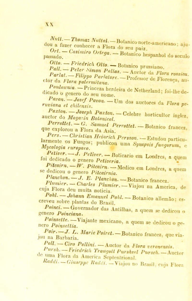 'Ion a fozer conhecer *<“' r l«l»«hol do S - ??*** <*»• - Bolanico rSzr,r£Z?m->“>'■» *«- •^j^svass-®**» ws““ m-. ,.r^' ~ Christi an Heinrich Persaon. — Esfudoti particu- Mycologia^ur^paeo.' PUbll«f UIa SyW'*‘S fungorum, e fo^s:[d^^,;^'^<-^icano em Londres’a q.uem Pttcairn.—TV. Pitcaim. — Medico em Londres a ouem se dedicou o genero Pitcairnia. ' q Planc/ion. — J E. Planchon. —Botanico francei. Pl’'er-- Caries Plumier.-Y^on na America, de cuja I< lora deu muita noticia p.EnsSr**’ ““ •  o-- ^ar‘e Poiret Botanico fraac, Poll. — Ciro Pollini. — Auctor da Flora veronentis. do Z rrFr',erl?Ch TraH°u PmhvH Pursch. —Auctor ma *I°ra <la America Septenlrional. Kudtli. (linsr/ipc Kad.li. -Viajon no Brnsil. cuja Flora