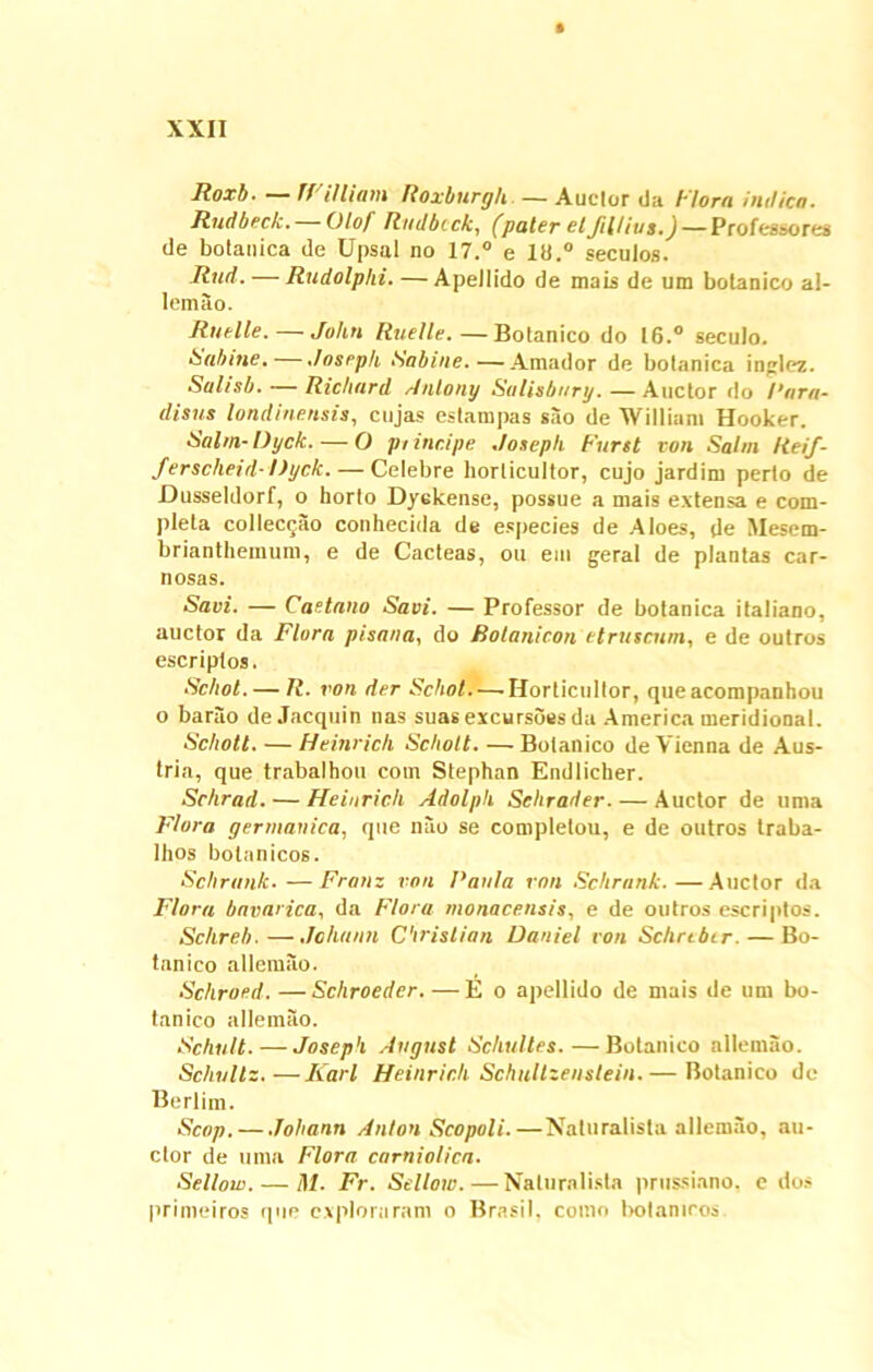 lioxb. W i Iliam Roxburgh — Auclor da Flora indico. Rudbeck. Olof Rndbcck, (paler elfilUus.)— Professores de botanica de Upsal no 17.° e 11).° secutos. liud. — Rudolphi. —Apetlido de mais de um botanico al- lemao. Rutile. — John Ruelle.—Botanico do 16.° secuto. Sabine. — Joseph Sabine.—Amador de botanica inglez. Salisb. — Richard Anlony Sulisbury.—Auctor do Rara- disus londinensis, cujas estampas sao de William Hooker. Salm-Dyck.— O pt incipe Joseph Furet von Sahn Reif- ferscheid- Dyck. — Celebre horlicultor, cujo jardim perto de Dusseldorf, o horto Dyckense, possue a mais extensa e com- pleta collec$ao conhecida de especies de Aloes, de Mesem- brianthemum, e de Cacteas, ou em gerat de plantas car- nosas. Savi. — Caetano Savi. — Professor de botanica italiano, auctor da Flora pisana, do Rolanieon et ruscum, e de outros escriptos. Schot. — R. von der Scbot—Horlicultor, que acompanhou o barao deJacquin nas suas excursoes da America meridional. Schott. — Heinrich Scbolt. —Botanico de Vienna de Aus- tria, que trabalhou coin Stephan Endlicker. Schrad. — Heinrich Adolpli Sclirader. — Auctor de unia Flora germauica, que nao se completou, e de outros traba- lhos bolanicos. Schrunk.—Franz von Paula von Schrank.—Auctor da Flora bavarica, da Flora monacensis, e de outros escriptos. Schreb.—Jchann Cirislian Daniel von Schrtbtr. — Bo- tanico allemilo. Schroed. —Scliroeder. —Eo apellido de mais de um bo- tanico allemao. Schult. — Joseph August Scliultes.—Botanico allemao. Sclittllz. —liari Heinrich Schultzenstein.— Botanico de Berlim. Scop.— Joliann Anlon Scopoli.—Naturalista allemao, au- ctor de uma Flora carniolica. Sellow. — M. Fr. Sellow.—Naturalista prussiano, e dos primeiros que exploraram o Brasil, como bolaniros