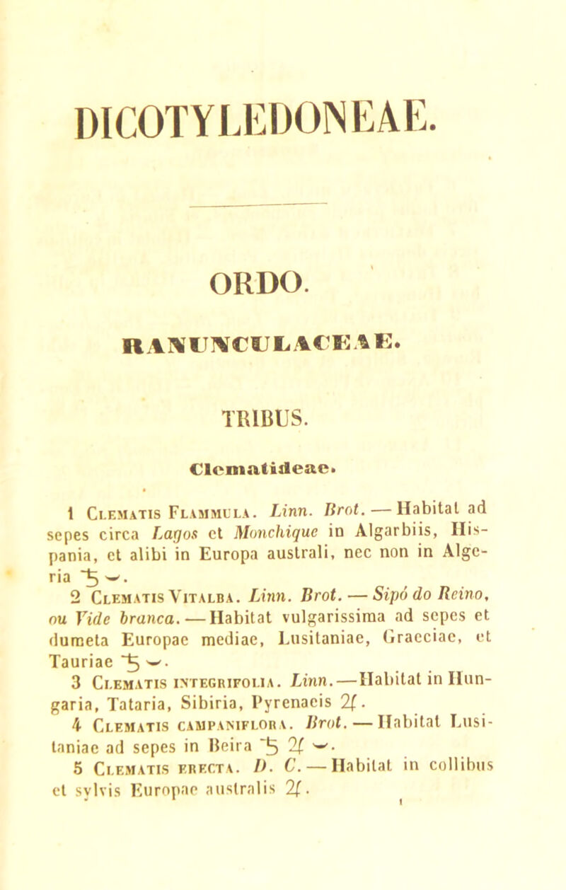 DICOT Y LEDON EAE. ORDO. RAMUMCULACEAE. TRIBUS. Clematiileae. 1 Clematis Flammula. Linn. Brot.—Habitat ad sepes circa Layos et Monchique in Algarbiis, His- pania, et alibi in Europa australi, nec non in Alge- ria 2 Clematis Vitalba. Linn. Brot. — Sipo do Rcino, nu Vide branca.—Habitat vulgarissima ad sepes et dumeta Europae mediae, Lusitaniae, Graeciae, et Tauriae 3 Clematis integrifolia. Linn. — Habitat in Ilun- garia, Tataria, Sibiria, Pyrenaeis 2f. 4 Clematis campaniflora. Brot. — Habitat Lusi- taniae ad sepes in Beira ■ 5 Clematis erecta. I). C. — Habitat in collibus et svlvis Europae australis 2f.