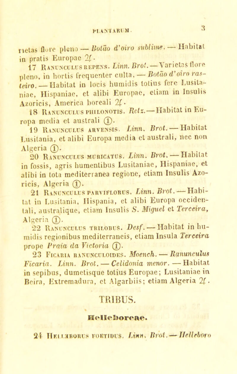 netas flore pleno — Boliio d’oiro sublime. Habitat in pratis Europae %■ 17 Ranunculus repens. Linn.Brot. — \ arietas flore pleno, in hortis frequenter culta, — Botuo d’oirn ras- leiro.— Habitat in locis humidis lotius fere Lusita- niae, Hispaniae, et alibi Europae, etiam in Insulis Azoricis, America boreali 2f. 18 Ranunculus philonotis. Rclz.—Habitat in Eu- ropa media et australi (I). 19 Ranunculus arvensis. Linn. Brot. — Habitat Lusitania, et alibi Europa media et australi, nec non Algeria d). 20 Ranunculus muricatus. Linn. Brot. — Habitat in fossis, agris humenlibus Lusitaniae, Hispaniae, et alibi in tota mediterranea regione, etiam Insulis Azo- ricis, Algeria (T). 21 Ranunculus parviflorus. Linn.Brot. — Habi- tat in Lusitania, Hispania, et alibi Europa occiden- tali, australique, etiam Insulis S. Miguel et Tcrccira, Algeria (T). 22 Ranunculus trilobus. Desf. — Habitat in hu- midis regionibus mediterraneis, etiam Insula Terceira prope Praia da Victoria (I). 23 Ficaria ranunculoides. Mncnch.— Ranunculus Ficaria. Linn. Brot. — Cclidonia menor.—Habitat in sepibus, dumetisque totius Europae; Lusitaniae in Beira, Extremadura, et Algarbiis; etiam Algeria 21. TRIBUS. * Hellelioreae, 21 HeiL3BORU8 foetidus. I.inn. Brot.— llellcboro