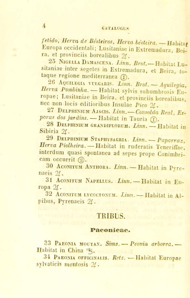 '¥ CATALOGI* fetido, Herva de Bcsteiros, Herva bettiira. — HabiUf Europa occidentali; Lusitaniae in Exlremadura, Bei- ra, et provinciis borealibus 21. 25 Nigella Damascena. Linn. Brol.— Habitat Lu- sitaniae inter segetes in Exlremadura, et JJeira, to- taque regione mediterranea (T). 2G Aquilegia vulgabis. Linn. Brot. — Aquilegia, Herva Pombinha. — Habitat svlvis subumbrosis Eu- iopae; Lusitaniae in Iteira, et provinciis borealibus, nec non locis editioribus Insulae Pico 21. 27 Delphimum Ajacis. Linn. — Consolda Beal, Et- poras dos jardins. — Habitat in Tauria 28 Delphinum grandifloiilm. Linn. — Habitat in Sibiria 21- 29 Delphinium Staphvsagria. Linn. — Paparraz, Uerva Piolheira. — Habitat in ruderatis Teneriffae! interdum quasi spontanea ad sepes prope Conimbri- cam occurrit @. 30 Aconitum Anthora. Linn. — Habitat in Pvre- naeis 21. 31 Aconitum Napellus. Linn. — Habitat in Eu- ropa 21. 32 Aconitum lvcoctoncm. Linn. — Habitat in Al- pibus, Pyrenaeis 2f. TRIBliS. PaeonicRc. 33 Paeonia moutan. Sims. — Peonia arborea.— Habitat in China 34 Paeonia officinai.is. Refz. — Habitat Europae