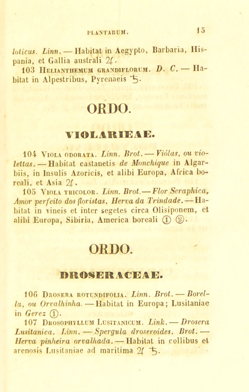 loticus. Linn.— Habitat in Aegypto, Barbaria, His- pania, et Gallia australi 2[■ 103 Helianthemlm grandiflorliu. D. C. — Ha- bitat in Alpestribus, Pyrenaeis ORDO. TIOLARIEAE. 104 Viola odorata. Linn. lirot. — Violas, ou vio- lettas. — Habitat castanetis de Monchique in Algar- biis, in Insulis Azoricis, et alibi Europa, Africa bo- reali, et Asia 2(. 105 Viola tricolob. Linn. lirot.— Flor Seraphica, Amor perfcito dos floristas, Hervada Trindade. — Ha- bitat in vineis et inter segetes circa Olisiponem, et alibi Europa, Sibiria, America boreali (I) ®. ORDO. DROSERACEAE. 106 Drosera rotondifolia. Linn. Brot.— Borel- la, ou Orvalhinha.—Habitat in Europa; Lusitaniae in Gerez (I). 107 Dhosopiivllum Lusitanicum. Link. — Drosera Lusitanica. Linn. — Spergula droseroules. Brot. — llerva pinheiru orvalhada. — Habitat in collibus et arenosis Lusitaniae ad maritima 2f 5-