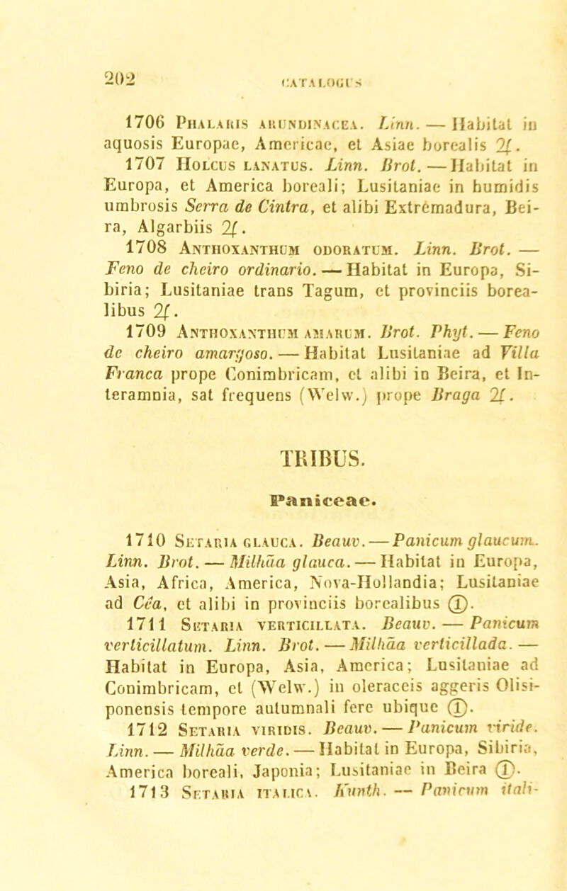 1706 Phalaris arundinacea. Linn. — Habitat in aquosis Europae, Americae, et Asiae borealis 2£. 1707 Holcus lanatus. Linn. Brot.—Habitat in Europa, et America boreali; Lusitaniae in humidis umbrosis Serra de Cintra, et alibi ExtrGmadura, Bei- ra, Algarbiis 2£. 1708 Anthoxanthum odoratum. Linn. lirot. — Feno de cheiro ordinario. — Habitat in Europa, Si- biria; Lusitaniae trans Tagum, et provinciis borea- libus 2(. 1709 Anthoxanthum amarum. Brot. Phyt. — Feno de cheiro amargoso. — Habitat Lusitaniae ad Villa Franca prope Conimbricam, ct alibi in Beira, et In- teramnia, sat frequens (Welw.) prope Braga 2f. TRIBUS. Paniceae. 1710 Setaria glauca. Beauv. — Panicum glaucum. Linn. Brot. — Milhaa glauca. — Habitat in Europa, Asia, Africa, America, Nova-Hollandia; Lusitaniae ad Cea, ct alibi in provinciis borcalibus 1711 Setaria verticillata. Beauv. — Panicum verlicillatum. Linn. Brot. — Milhaa verlicillada.— Habitat in Europa, Asia, America; Lusitaniae ad Conimbricam, ct (Welw.) in oleraceis aggeris Olisi- ponensis tempore autumnali fere ubique (T). 1712 Setaria viridis. Beauv. — Panicum viride. Linn. — Millida. verde. — Habitat in Europa, Sibiria, America boreali, Japonia; Lusitaniae in Beira (p. 1713 Setaria italica. Funth. — Panicum itali-