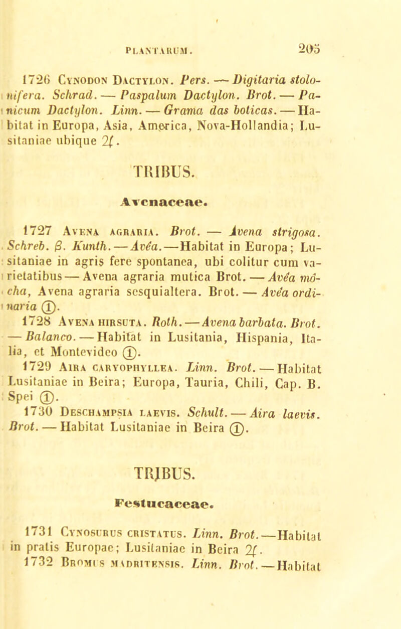 17*20 Cynodon Dactylon. Pers. —- Digitaria stolo- ni fera. Sclirad. — Paspalum Dactylon. Brot.— Pa- \nicum Dactylon. Linn. — Grama das boticas. — Ha- bitat in Europa, Asia. America, Nova-Hollandia; Lu- sitaniae ubique . TRIBUS. Arenaceae. 1727 Avena agraria. Brot. — Avena strigosa. Schreb. &. Kunth.—Avita.—Habitat in Europa; Lu- sitaniae in agris fere spontanea, ubi colitur cum va- rietatibus— Avena agraria mutica Brot.—Avea mo- • cha, Avena agraria sesquialtera. Brot. — Avea ordi- ' naria (T). 1728 Avena hirsuta. Rolh. — Avena barbata. Brot. — Balanco. — Habitat in Lusitania, Hispania, Ita- lia, et Montevidco (I). 1729 Aira caryophyllea. Linn. Brot. — Habitat Lusitaniae in Beira; Europa, Tauria, Chili, Gap. B. Spei 1730 Deschampsia laevis. Schult. — Aira laevis. Brot. — Habitat Lusitaniae in Beira (T). TBJBUS. Festucaceae. 1731 Cynosurus cristatus. Linn. Brot.—Habitat in pratis Europae; Lusitaniae in Beira 2/. 1732 Bromi s mvdritbnsis. Linn. Brot. —Habitat