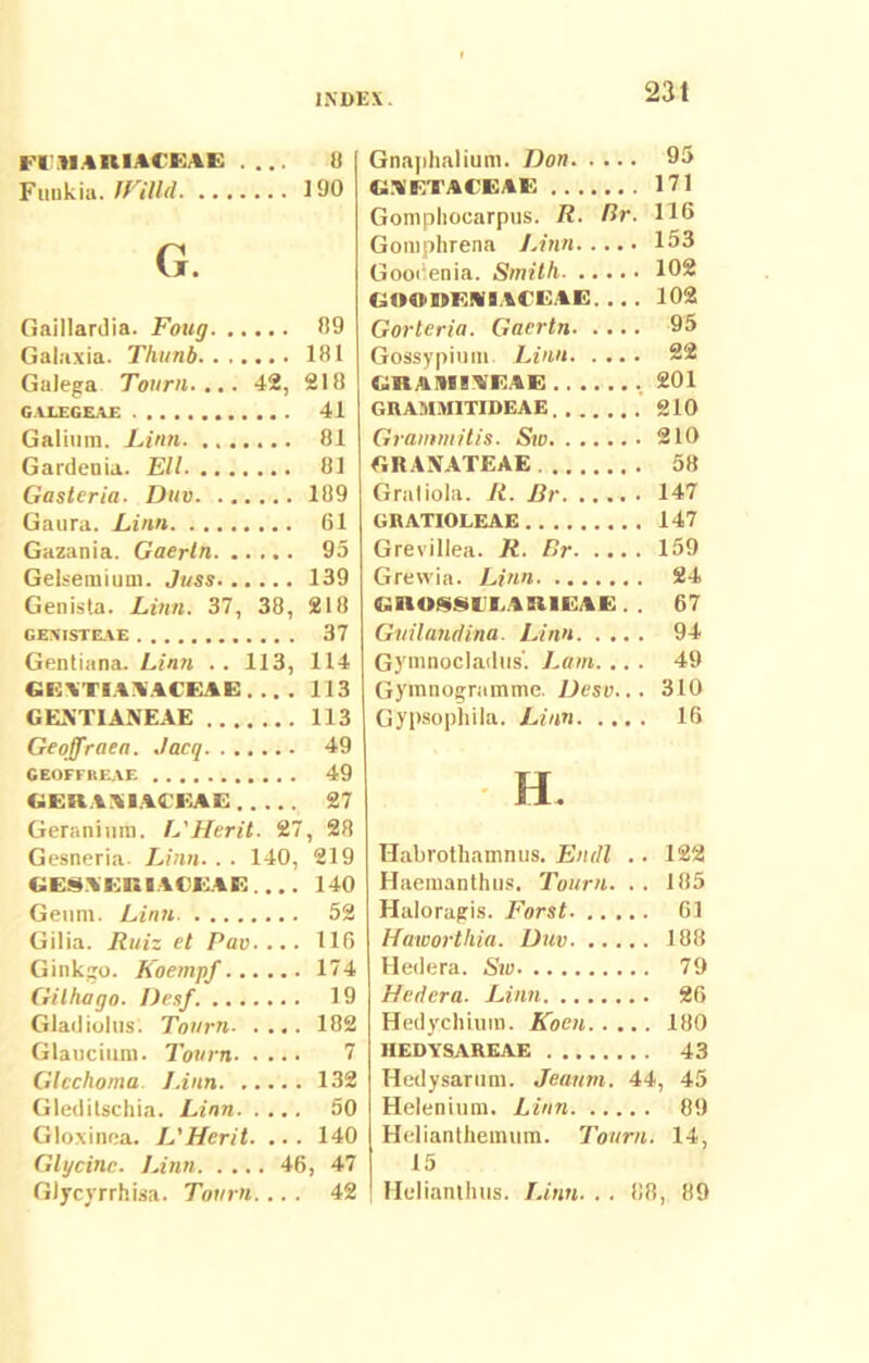 FIAIARIACEAE .... 8 Ftinkia. JFiUd 190 G. Gaillardia. Foug 89 Galaxia. Thiinb 181 Galega Tonrn.... 42, 218 GALEGEAE 41 Galium. Limi 81 Gardcnia. Eli 81 Casteria. Diiv 189 Gaura. Linn 61 Gazania. Gaertn 95 Gelsemium. Jnss 139 Genista. Linn. 37, 38, 218 GEXISTEAE 37 Gentiana. Linn .. 113, 114 GI3XTIAKACBAE 113 GEXTIANEAE 113 Geoffraen. Jacq 49 GEOFFREAE 49 GERAIMACEAE 27 Geranium. L'Herit. 27, 28 Gesneria. Linn.. . 140, 219 GESAERBACEAE.... 140 Geum. Linn 52 Gilia. Ruiz et Pav.... 116 Ginkgo. Koempf 174 Gilhago. Desf. 19 Gladiolus. Tonrn. .... 182 Glaucium. Tonrn 7 Glcchoma J.iiin 132 Gledilschia. Linn 50 Gloxinea. JTHerit. ... 140 Glycinc. Linn 46, 47 Glycyrrhisa. Tonrn.... 42 Gnaphalium. Don 95 GAETACEAE 171 Gomphocarpus. R. Br. 116 Gomphrena Linn 153 Gooiienia. Smith 102 GOOVMIACE.4E. .. . 102 Gorleria. Gaertn 95 Gossypium. Linn 22 GRAIW1AEAE 201 GRAMMITIDEAE 210 Grammitis. Sio 210 «RANATEAE 58 Graliola. R. Br 147 GRATIOLEAE 147 Grevillea. R. Br 159 Grewia. Linn 24 GROS8IILARIEAE.. 67 Guilandina. Linn 94 Gyninocladus'. Lam. ... 49 Gymnogramme. Desv... 310 Gypsophila. Linn 16 H. TTabrothamnus. Eniti . . 122 Haemanthus. Tonrn. .. 185 Haloragis. Forst 61 Hawortliia. Duv 188 Hedera. Siu 79 Hedera. Linn 26 Hedychium. Koen 180 HEDYSAREAE 43 Hedysarum. Jeanm. 44, 45 Helenium. Linn 89 Helianthemum. Tonrn. 14, 15 Helianthus. Linn. . . 88, 89