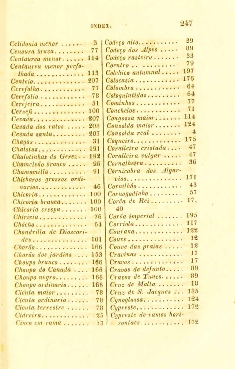 C'elidonia menor Cenoura bruva Centaurea menor...... Centaurea menor perfo- Ihada Centeio Cerefollio Cerefolio Cerejeira Cersefi Cevada Ceuada dos rutos Cevada santa Cliagas. Chalolas Chalolinhas do Gerez. . Chamcledo branco Chamomilla Cliicliaros grossos ordi- narios Chicoria Chicoria branca Chicoria crespa Chirivia Chdcho Chondrilla de Dioscori- des Chordo Chordo dos jardins Choupo branco Choupo do Canadd ... . Choupo negro Choupo ordinario Cicuta maior Cicuta ordinaria Cicuta terrestre Cidreira... Cinco em rama Codego alto..... 3 J Codego dos Alpes 89 Codego rasteiro 33 Coenlro 79 Colchico anlumnal 197 Colocasia 176 Colombro 64 Coloquintidas 64 Cominhos 77 Conchelos • 71 Congossa maior H4 Consolda maior 124 Consolda real 4 Coqueiro... 17o Coralleira cristada.... 47 Coralleira vulgar 47 Cornalheira 36 Cornicabra dos Algor- vios 1'1 Cornilhdo 43 Cornogodinho 37 Corua de Rei 17, 40 Coroa imperial 195 Corriola H7 Courana 122 Couve 12 Couve das praias 12 Cravinas 17 Cravos 17 Cravos de defunto 89 Cravos de Tunes 89 Cruz de Malia 18 Cruz de S. Jacqucs ... 185 Cynoglossa 124 Cypreste 172 Cypreste de ramos hori- sontaes 172 3 77 114 113 207 77 78 51 100 207 208 207 31 191 192 96 91 46 100 100 100 76 64 101 166 153 166 166 166 . 166 . 78 . 78 . 78 . 25 . 53