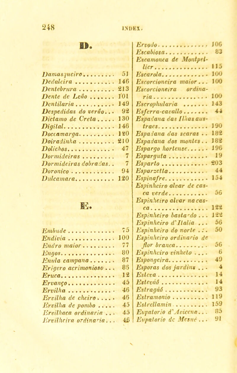 ti 48 ». Damasquciro Dedalcira Dentebrura Dente ile Lciio Dcntilaria Despedidas do verao.. • Dictamo de Creta Digital Doccamarga Doiradinha Dolicbos Dormideiras Dormideiras dobradas.. Doronico Dulcamara Jimbude Endivia Endro maior Engos Enula campana Erigero acrimonioso .. . Eruca Ervango Ervilha • Ervilha de chciro Ervilha de pombo ..... Ervilhaca ordinaria ... Ervilhcira ordina’ia. . . Ervodo 106 Escabiosa 83 Escamonea de Monlpel- lier >15 Escarola 100 Esrorcioneira maior... >00 Escorcioneira ordina- ria 100 Escrophularia 143 Esferra-cacallo....... 44 Espadana das flhas aus- traes 190 Espadana das scaras .. 182 Espadana dos montes.. 182 Espargo hortense 196 Esparguta 19 Esparto 203 Esparzetla. 44 Espinafre 154 Espinheiro afvar de cas- ca ver de 56 Espinheiro alcar na cas- ca 122 Espinheiro basta'do ... 122 Espinheiro d'Italia ... 56 Espinheiro do norte . :. 50 Espinheiro ordinario de flor branca 56 Espinheiro vinheto .... 6 Espongeira 49 Esporas dos jardius ... 4 Eslcva 14 Estevdo 14 Estragiid 93 Estramonio 119 Estrcllamin 159 Eupatoria d' A vicena... 85 Evpatorio dc Mcsuc ... 91 51 146 213 101 149 92 130 146 120 210 47 7 7 94 120 75 100 77 80 87 85 12 45 46 46 45 45 46