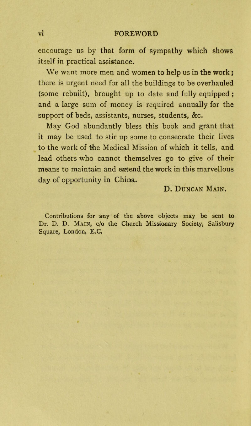 encourage us by that form of sympathy which shows itself in practical assistance. We want more men and women to help us in the work; there is urgent need for all the buildings to be overhauled (some rebuilt), brought up to date and fully equipped ; and a large sum of money is required annually for the support of beds, assistants, nurses, students, &c. May God abundantly bless this book and grant that it may be used to stir up some to consecrate their lives to the work of the Medical Mission of which it tells, and lead others who cannot themselves go to give of their means to maintain and extend the work in this marvellous day of opportunity in China. D. Duncan Main. Contributions for any of the above objects may be sent to Dr. D. D. Main, c/o the Church Missionary Society, Salisbury Square, London, E.C.