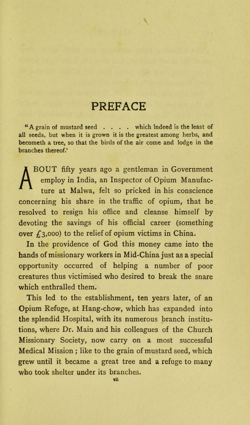 PREFACE “A grain of mustard seed .... which indeed is the least of all seeds, but when it is grown it is the greatest among herbs, and becometh a tree, so that the birds of the air come and lodge in the branches thereof.’ ABOUT fifty years ago a gentleman in Government employ in India, an Inspector of Opium Manufac- ture at Malwa, felt so pricked in his conscience concerning his share in the traffic of opium, that he resolved to resign his office and cleanse himself by devoting the savings of his official career (something over £3,000) to the relief of opium victims in China. In the providence of God this money came into the hands of missionary workers in Mid-China just as a special opportunity occurred of helping a number of poor creatures thus victimised who desired to break the snare which enthralled them. This led to the establishment, ten years later, of an Opium Refuge, at Hang-chow, which has expanded into the splendid Hospital, with its numerous branch institu- tions, where Dr. Main and his colleagues of the Church Missionary Society, now carry on a most successful Medical Mission ; like to the grain of mustard seed, which grew until it became a great tree and a refuge to many who took shelter under its branches.