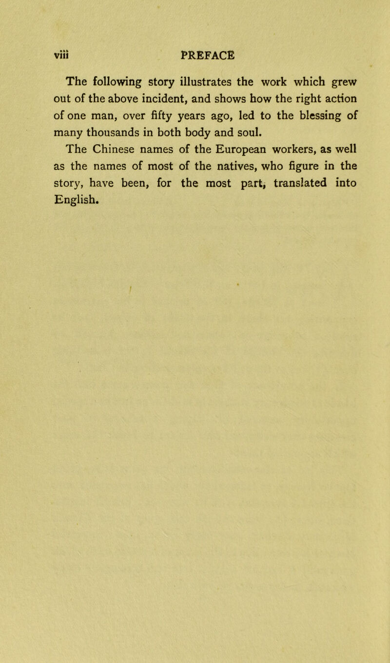• ** The following story illustrates the work which grew out of the above incident, and shows how the right action of one man, over fifty years ago, led to the blessing of many thousands in both body and soul. The Chinese names of the European workers, as well as the names of most of the natives, who figure in the story, have been, for the most part, translated into English.
