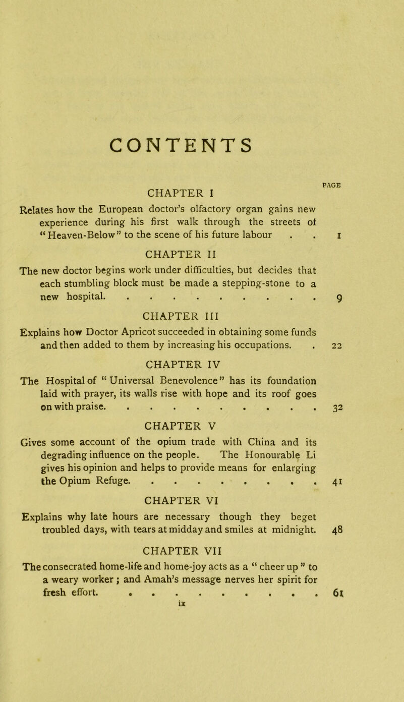 CONTENTS PAGE CHAPTER I Relates how the European doctor’s olfactory organ gains new experience during his first walk through the streets of “ Heaven-Below” to the scene of his future labour . . i CHAPTER II The new doctor begins work under difficulties, but decides that each stumbling block must be made a stepping-stone to a new hospital 9 CHAPTER III Explains how Doctor Apricot succeeded in obtaining some funds and then added to them by increasing his occupations. . 22 CHAPTER IV The Hospital of “Universal Benevolence” has its foundation laid with prayer, its walls rise with hope and its roof goes on with praise 32 CHAPTER V Gives some account of the opium trade with China and its degrading influence on the people. The Honourable Li gives his opinion and helps to provide means for enlarging the Opium Refuge 41 CHAPTER VI Explains why late hours are necessary though they beget troubled days, with tears at midday and smiles at midnight. 48 CHAPTER VII The consecrated home-life and home-joy acts as a “ cheer up ” to a weary worker; and Amah’s message nerves her spirit for fresh effort. . . 61