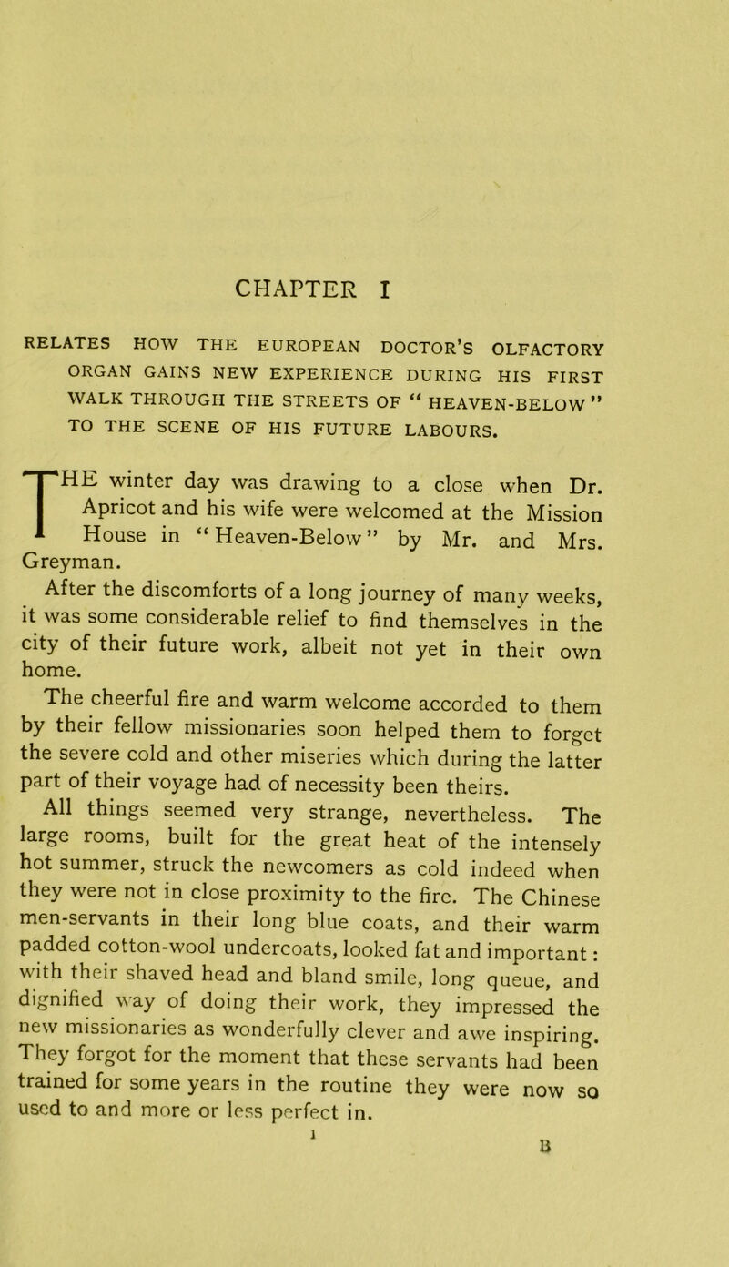 RELATES HOW THE EUROPEAN DOCTOR’S OLFACTORY ORGAN GAINS NEW EXPERIENCE DURING HIS FIRST WALK THROUGH THE STREETS OF “ HEAVEN-BELOW ” TO THE SCENE OF HIS FUTURE LABOURS. HE winter day was drawing to a close when Dr. Apricot and his wife were welcomed at the Mission House in “ Heaven-Below ” by Mr. and Mrs. Grey man. After the discomforts of a long journey of many weeks, it was some considerable relief to find themselves in the city of their future work, albeit not yet in their own home. The cheerful fire and warm welcome accorded to them by their fellow missionaries soon helped them to forget the severe cold and other miseries which during the latter part of their voyage had of necessity been theirs. All things seemed very strange, nevertheless. The large rooms, built for the great heat of the intensely hot summer, struck the newcomers as cold indeed when they were not in close proximity to the fire. The Chinese men-servants in their long blue coats, and their warm padded cotton-wool undercoats, looked fat and important: \\ ith their shaved head and bland smile, long queue, and dignified way of doing their work, they impressed the new missionaries as wonderfully clever and awe inspiring. They forgot for the moment that these servants had been trained for some years in the routine they were now so used to and more or less perfect in. U