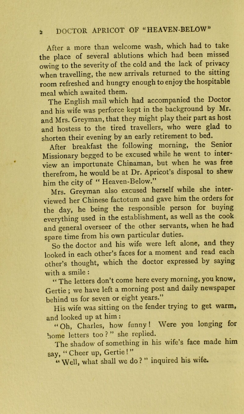 After a more than welcome wash, which had to take the place of several ablutions which had been missed owing to the severity of the cold and the lack of privacy when travelling, the new arrivals returned to the sitting room refreshed and hungry enough to enjoy the hospitable meal which awaited them. The English mail which had accompanied the Doctor and his wife was perforce kept in the background by Mr. and Mrs. Greyman, that they might play their part as host and hostess to the tired travellers, who were glad to shorten their evening by an early retirement to bed. After breakfast the following morning, the Senior Missionary begged to be excused while he went to inter- view an importunate Chinaman, but when he was free therefrom, he would be at Dr. Apricot’s disposal to shew him the city of “ Heaven-Below.” Mrs. Greyman also excused herself while she inter- viewed her Chinese factotum and gave him the orders for the day, he being the responsible person for buying everything used in the establishment, as well as the cook and general overseer of the other servants, when he had spare time from his own particular duties. So the doctor and his wife were left alone, and they looked in each other’s faces for a moment and read each other’s thought, which the doctor expressed by saying with a smile : << The letters don’t come here every morning, you know, Gertie; we have left a morning post and daily newspaper behind us for seven or eight years.” His wife was sitting on the fender trying to get warm, and looked up at him : “ Oh, Charles, how funny! Were you longing for home letters too ? ” she replied. The shadow of something in his wife’s face made him say, “ Cheer up, Gertie! ” « Well, what shall we do ? ” inquired his wife.