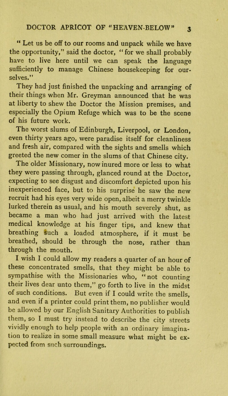 “ Let us be off to our rooms and unpack while we have the opportunity,” said the doctor, “ for we shall probably have to live here until we can speak the language sufficiently to manage Chinese housekeeping for our- selves.” They had just finished the unpacking and arranging of their things when Mr. Greyman announced that he was at liberty to shew the Doctor the Mission premises, and especially the Opium Refuge which was to be the scene of his future work. The worst slums of Edinburgh, Liverpool, or London, even thirty years ago, were paradise itself for cleanliness and fresh air, compared with the sights and smells which greeted the new comer in the slums of that Chinese city. The older Missionary, now inured more or less to what they were passing through, glanced round at the Doctor, expecting to see disgust and discomfort depicted upon his inexperienced face, but to his surprise he saw the new recruit had his eyes very wide open, albeit a merry twinkle lurked therein as usual, and his mouth severely shut, as became a man who had just arrived with the latest medical knowledge at his finger tips, and knew that breathing such a loaded atmosphere, if it must be breathed, should be through the nose, rather than through the mouth. I wish I could allow my readers a quarter of an hour of these concentrated smells, that they might be able to sympathise with the Missionaries who, “not countings their lives dear unto them,” go forth to live in the midst of such conditions. But even if I could write the smells, and even if a printer could print them, no publisher would be allowed by our English Sanitary Authorities to publish them, so I must try instead to describe the city streets vividly enough to help people with an ordinary imagina- tion to realize in some small measure what might be ex- pected from such surroundings.