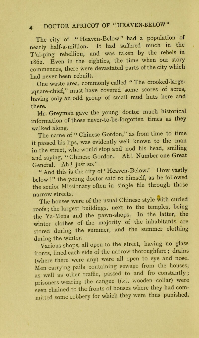 The city of “ Heaven-Below ” had a population of nearly half-a-million. It had suffered much in the T’ai-ping rebellion, and was taken by the rebels in 1862. Even in the eighties, the time when our story commences, there were devastated parts of the city which had never been rebuilt. One waste area, commonly called “ The crooked-large- square-chief,” must have covered some scores of acres, having only an odd group of small mud huts here and there. Mr. Greyman gave the young doctor much historical information of those never-to-be-forgotten times as they walked along. The name of “ Chinese Gordon,” as from time to time it passed his lips, was evidently well known to the man jjr the street, who would stop and nod his head, smiling and saying, “ Chinese Gordon. Ah ! Number one Great General. Ah ! just so.” “ And this is the city of ‘ Heaven-Below.’ How vastly below! ” the young doctor said to himself, as he followed the senior Missionary often in single file through those narrow streets. The houses were of the usual Chinese style with curled roofs; the largest buildings, next to the temples, being the Ya-Mens and the pawn-shops. In the latter, the winter clothes of the majority of the inhabitants are stored during the summer, and the summer clothing during the winter. Various shops, all open to the street, having no glass fronts, lined each side of the narrow thoroughfare; drains (where there were any) were all open to eye and nose. Men carrying pails containing sewage from the houses, as well as other traffic, passed to and fro constantly; prisoners wearing the cangue {i.c., wooden collar) weie seen chained to the fronts of houses where they had com- mitted some robbery for which they were thus punished.