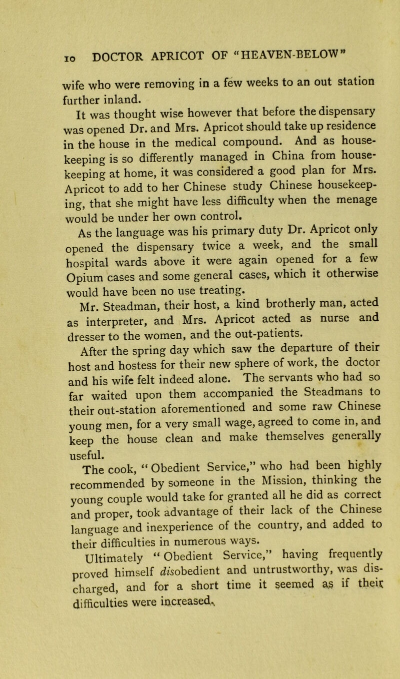 wife who were removing in a few weeks to an out station further inland. It was thought wise however that before the dispensary was opened Dr. and Mrs. Apricot should take up residence in the house in the medical compound. And as house- keeping is so differently managed in China from house- keeping at home, it was considered a good plan for Mrs. Apricot to add to her Chinese study Chinese housekeep- ing, that she might have less difficulty when the menage would be under her own control. As the language was his primary duty Dr. Apricot only opened the dispensary twice a week, and the small hospital wards above it were again opened for a few Opium cases and some general cases, which it otherwise would have been no use treating. Mr. Steadman, their host, a kind brotherly man, acted as interpreter, and Mrs. Apricot acted as nurse and dresser to the women, and the out-patients. the spring day which saw the departure of their host and hostess for their new sphere of work, the doctor and his wife felt indeed alone. The servants who had so far waited upon them accompanied the Steadmans to their out-station aforementioned and some raw Chinese young men, for a very small wage, agreed to come in, and keep the house clean and make themselves generally useful. The cook, “ Obedient Service,” who had been highly recommended by someone in the Mission, thinking the young couple would take for granted all he did as correct and proper, took advantage of their lack of the Chinese language and inexperience of the country, and added to their difficulties in numerous ways. Ultimately “Obedient Service,” having frequently proved himself disobedient and untrustworthy, was dis- charged, and for a short time it seemed as if theij; difficulties were increased..