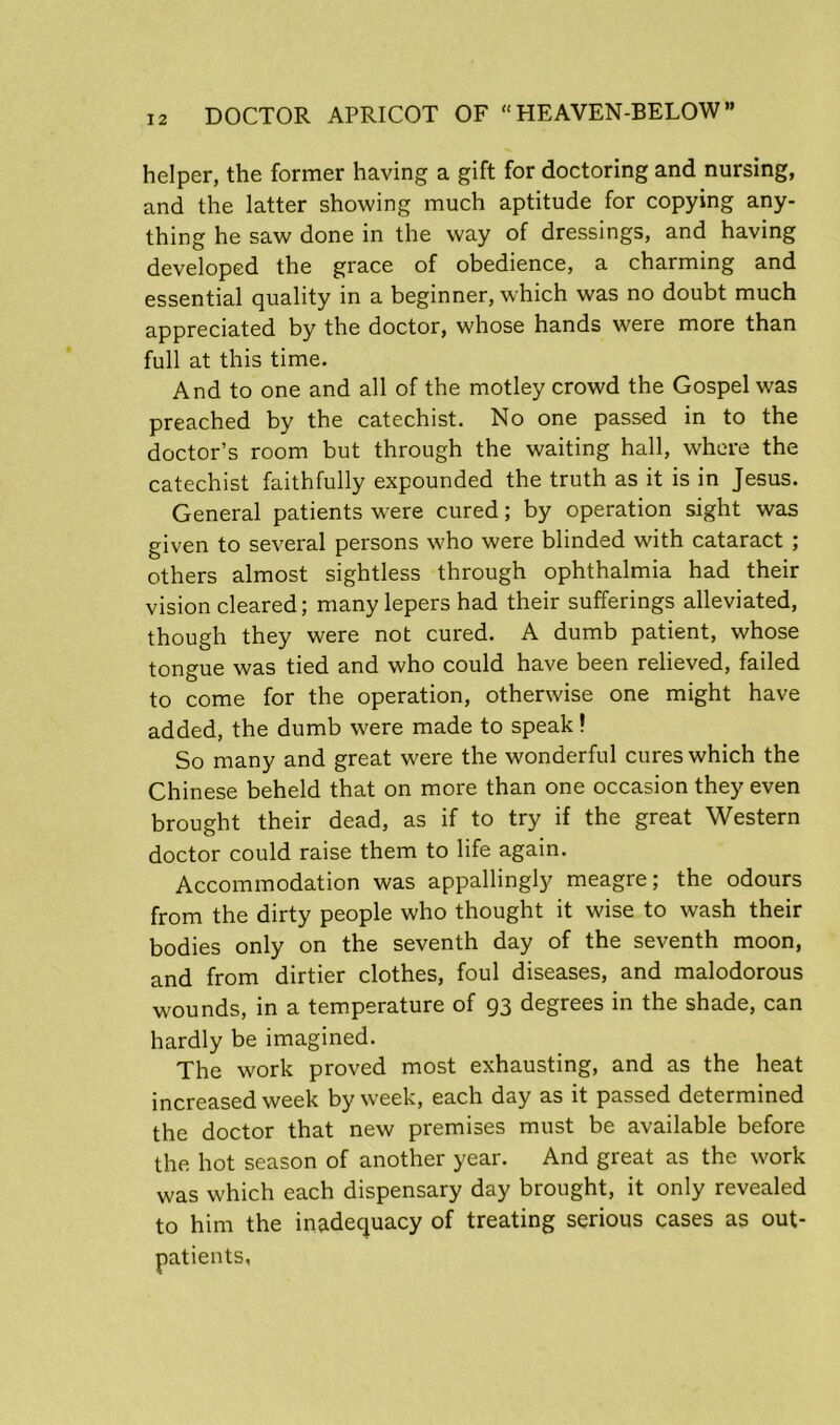 helper, the former having a gift for doctoring and nursing, and the latter showing much aptitude for copying any- thing he saw done in the way of dressings, and having developed the grace of obedience, a charming and essential quality in a beginner, which was no doubt much appreciated by the doctor, whose hands were more than full at this time. And to one and all of the motley crowd the Gospel was preached by the catechist. No one passed in to the doctor’s room but through the waiting hall, where the catechist faithfully expounded the truth as it is in Jesus. General patients were cured; by operation sight was given to several persons who were blinded with cataract ; others almost sightless through ophthalmia had their vision cleared; many lepers had their sufferings alleviated, though they were not cured. A dumb patient, whose tongue was tied and who could have been relieved, failed to come for the operation, otherwise one might have added, the dumb were made to speak! So many and great were the wonderful cures which the Chinese beheld that on more than one occasion they even brought their dead, as if to try if the great Western doctor could raise them to life again. Accommodation was appallingly meagre; the odours from the dirty people who thought it wise to wash their bodies only on the seventh day of the seventh moon, and from dirtier clothes, foul diseases, and malodorous wounds, in a temperature of 93 degrees in the shade, can hardly be imagined. The work proved most exhausting, and as the heat increased week by week, each day as it passed determined the doctor that new premises must be available before the hot season of another year. And great as the work was which each dispensary day brought, it only revealed to him the inadequacy of treating serious cases as out- patients,