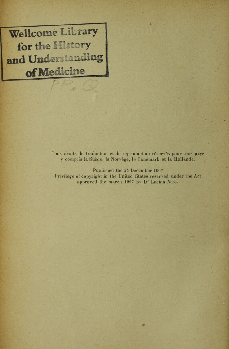 Wellcome Liiïary for the Kistcry and ofMedicme _ ■■ V / - v„ Tous droits de traduction et de reproduction réservés pour tous pays y compris la Suède, la Norvège, le Danemark et la Hollande. Published the 24 December 1907 Privilège of copyriglit in the United States reserved under the Act approved the mardi 1907 by D» Lucien Nass.