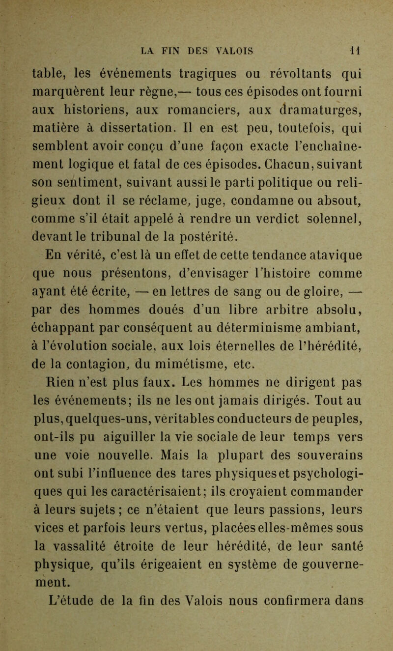 table, les événements tragiques ou révoltants qui marquèrent leur règne,— tous ces épisodes ont fourni aux historiens, aux romanciers, aux dramaturges, matière à dissertation. Il en est peu, toutefois, qui semblent avoir conçu d’une façon exacte l’enchaîne- ment logique et fatal de ces épisodes. Chacun, suivant son sentiment, suivant aussi le parti politique ou reli- gieux dont il se réclame, juge, condamne ou absout, comme s’il était appelé à rendre un verdict solennel, devant le tribunal de la postérité. En vérité, c’est là un effet de cette tendance atavique que nous présentons, d’envisager l’histoire comme ayant été écrite, — en lettres de sang ou de gloire, — par des hommes doués d’un libre arbitre absolu, échappant par conséquent au déterminisme ambiant, à l’évolution sociale, aux lois éternelles de l’hérédité, de la contagion, du mimétisme, etc. Rien n’est plus faux. Les hommes ne dirigent pas les événements; ils ne les ont jamais dirigés. Tout au plus, quelques-uns, véritables conducteurs de peuples, ont-ils pu aiguiller la vie sociale de leur temps vers une voie nouvelle. Mais la plupart des souverains ont subi l’influence des tares physiques et psychologi- ques qui les caractérisaient; ils croyaient commander à leurs sujets ; ce n’étaient que leurs passions, leurs vices et parfois leurs vertus, placées elles-mêmes sous la vassalité étroite de leur hérédité, de leur santé physique, qu’ils érigeaient en système de gouverne- ment. L’étude de la fin des Valois nous confirmera dans