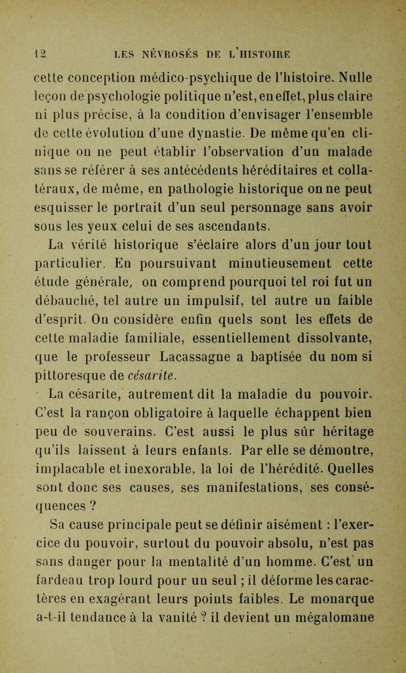 cette conception médico-psychique de Thistoire. Nulle leçon de psychologie politique n’est, enelïet, plus claire ni plus précise, à la condition d’envisager l’ensem-ble de cette évolution d’une dynastie. De même qu’en cli- nique ou ne peut établir l’observation d’un malade sans se référer à ses antécédents héréditaires et colla- téraux, de même, en pathologie historique on ne peut esquisser le portrait d’un seul personnage sans avoir sous les yeux celui de ses ascendants. La vérité historique s’éclaire alors d’un jour tout particulier. En poursuivant minutieusement cette étude générale, on comprend pourquoi tel roi fut un débauché, tel autre un impulsif, tel autre un faible d’esprit. On considère enfin quels sont les effets de cette maladie familiale, essentiellement dissolvante, que le professeur Lacassagne a baptisée du nom si pittoresque de césarite. ' La césarite, autrement dit la maladie du pouvoir. C’est la rançon obligatoire à laquelle échappent bien peu de souverains. C’est aussi le plus sûr héritage qu’ils laissent à leurs enfants. Par elle se démontre, implacable et inexorable, la loi de l’hérédité. Quelles sont donc ses causes, ses manifestations, ses consé- quences ? Sa cause principale peut se définir aisément : l’exer- cice du pouvoir, surtout du pouvoir absolu, n’est pas sans danger pour la mentalité d’un homme. C’est* un fardeau trop lourd pour un seul ; il déforme les carac- tères en exagérant leurs points faibles. Le monarque a-t-il tendance à la vanité ? il devient un mégalomane