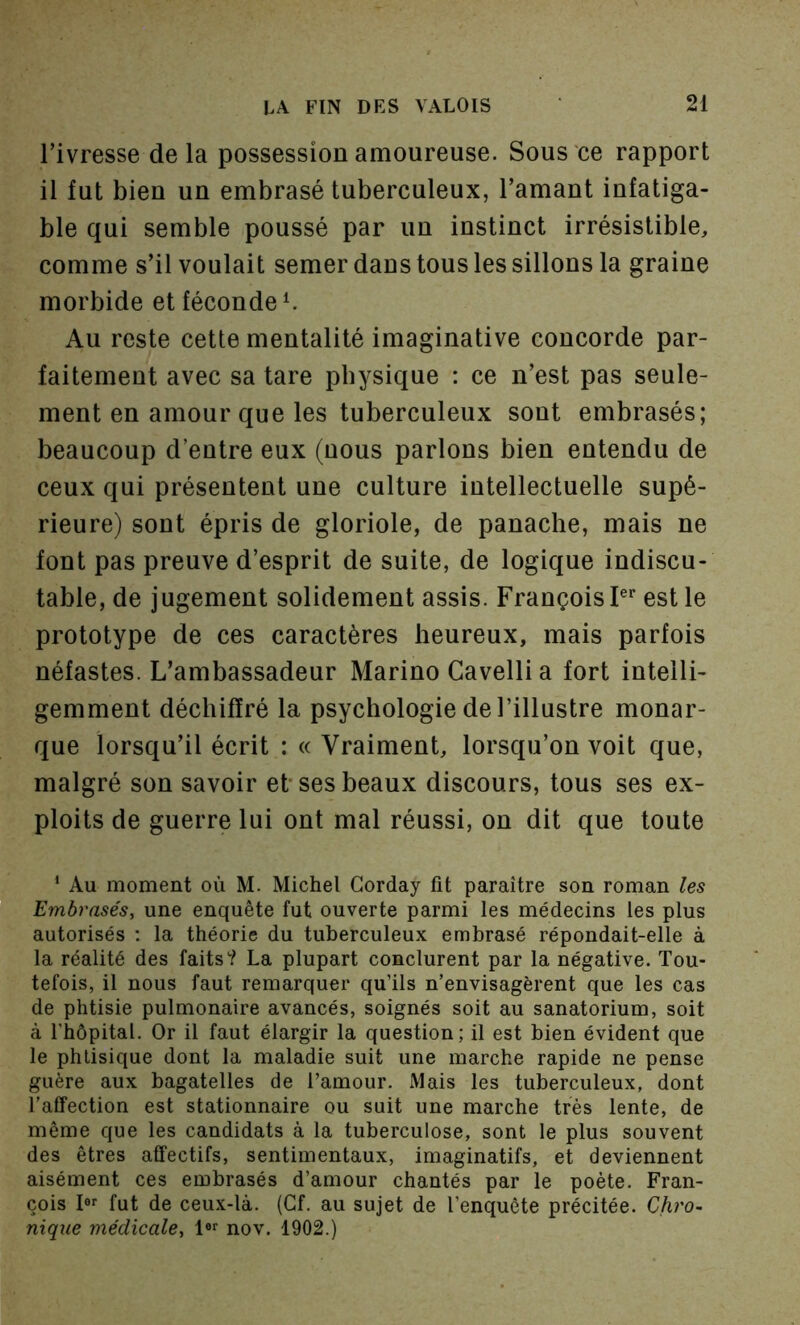 l’ivresse delà possession amoureuse. Sous ce rapport il fut bien un embrasé tuberculeux, l’amant infatiga- ble qui semble poussé par un instinct irrésistible, comme s’il voulait semer dans tous les sillons la graine morbide et féconde ^ Au reste cette mentalité imaginative concorde par- faitement avec sa tare physique : ce n’est pas seule- ment en amour que les tuberculeux sont embrasés; beaucoup d’entre eux (nous parlons bien entendu de ceux qui présentent une culture intellectuelle supé- rieure) sont épris de gloriole, de panache, mais ne font pas preuve d’esprit de suite, de logique indiscu- table, de jugement solidement assis. François P’’ est le prototype de ces caractères heureux, mais parfois néfastes. L’ambassadeur Marino Gavelli a fort intelli- gemment déchiffré la psychologie de l’illustre monar- que lorsqu’il écrit : « Vraiment, lorsqu’on voit que, malgré son savoir et* ses beaux discours, tous ses ex- ploits de guerre lui ont mal réussi, on dit que toute * Au moment où M. Michel Gorday fit paraître son roman les Embrasés, une enquête fut ouverte parmi les médecins les plus autorisés ; la théorie du tuberculeux embrasé répondait-elle à la réalité des faits'? La plupart conclurent par la négative. Tou- tefois, il nous faut remarquer qu’ils n’envisagèrent que les cas de phtisie pulmonaire avancés, soignés soit au sanatorium, soit à l’hôpital. Or il faut élargir la question; il est bien évident que le phtisique dont la maladie suit une marche rapide ne pense guère aux bagatelles de l’amour. Mais les tuberculeux, dont l’affection est stationnaire ou suit une marche très lente, de même que les candidats à la tuberculose, sont le plus souvent des êtres affectifs, sentimentaux, imaginatifs, et deviennent aisément ces embrasés d’amour chantés par le poète. Fran- çois I®'' fut de ceux-là. (Cf. au sujet de l’enquête précitée. Chro~ nique médicale, nov. 1902.)