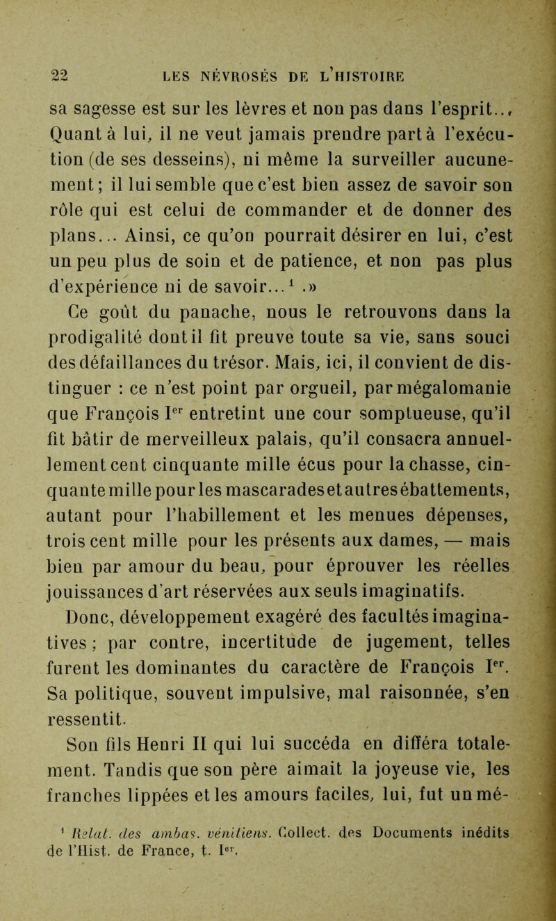 sa sagesse est sur les lèvres et noupas dans l’esprit.., Quant à lui, il ne veut jamais prendre part à l’exécu- tion (de ses desseins), ni même la surveiller aucune- ment; il lui semble que c’est bien assez de savoir son rôle qui est celui de commander et de donner des plans... Ainsi, ce qu’ou pourrait désirer en lui, c’est un peu plus de soin et de patience, et non pas plus d’expérience ni de savoir...^ .)) Ce goût du panache, nous le retrouvons dans la prodigalité dont il fit preuve toute sa vie, sans souci des défaillances du trésor. Mais, ici, il convient de dis- tinguer : ce n’est point par orgueil, par mégalomanie que François P entretint une cour somptueuse, qu’il fit bâtir de merveilleux palais, qu’il consacra annuel- lement cent cinquante mille écus pour lâchasse, cin- quantemille pour les mascaradesetaulresébattements, autant pour l’habillement et les menues dépenses, trois cent mille pour les présents aux dames, — mais bien par amour du beau, pour éprouver les réelles jouissances d’art réservées aux seuls imaginatifs. Donc, développement exagéré des facultés imagina- tives ; par contre, incertitude de jugement, telles furent les dominantes du caractère de François Pf Sa politique, souvent impulsive, mal raisonnée, s’en ressentit. Son fils Henri II qui lui succéda en différa totale- ment. Tandis que son père aimait la joyeuse vie, les franches lippées et les amours faciles, lui, fut unmé- ' Relut, des amhm. vénitiens. Collect. des Documents inédits, de l’Hist. de France, t- I®’'.