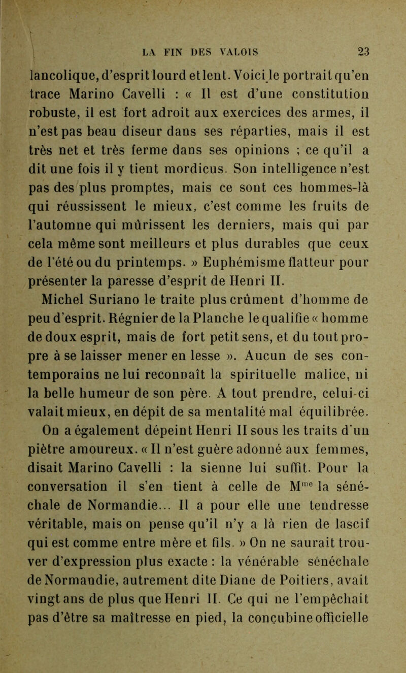 lancolique, d’esprit lourd etlent. Voici le portrait qu’en trace Marino Cavelli : « Il est d’une constitution robuste, il est fort adroit aux exercices des armes, il n’est pas beau diseur dans ses réparties, mais il est très net et très ferme dans ses opinions ; ce qu’il a dit une fois il y tient mordicus. Son intelligence n’est pas des plus promptes, mais ce sont ces hommes-là qui réussissent le mieux, c’est comme les fruits de l’automne qui mûrissent les derniers, mais qui par cela même sont meilleurs et plus durables que ceux de l’été ou du printemps. » Euphémisme flatteur pour présenter la paresse d’esprit de Henri IL Michel Suriano le traite pluscrùmeut d’homme de peu d’esprit. Régnier de la Planche le qualifie « homme de doux esprit, mais de fort petit sens, et du tout pro- pre à se laisser mener en lesse ». Aucun de ses con- temporains ne lui reconnaît la spirituelle malice, ni la belle humeur de son père. A tout prendre, celui-ci valait mieux, en dépit de sa mentalité mal équilibrée. On a également dépeint Heuri II sous les traits d’un piètre amoureux. « Il n’est guère adonné aux femmes, disait Marino Cavelli : la sienne lui suffit. Pour la conversation il s’en tient à celle de M‘'® la séné- chale de Normandie... Il a pour elle une tendresse véritable, mais on pense qu’il n’y a là rien de lascif qui est comme entre mère et fils. » On ne saurait trou- ver d’expression plus exacte : la vénérable sénéchale de Normandie, autrement dite Diane de Poitiers, avait vingt ans de pins que Henri II. Ce qui ne l’empêchait pas d’être sa maîtresse en pied, la concubine officielle