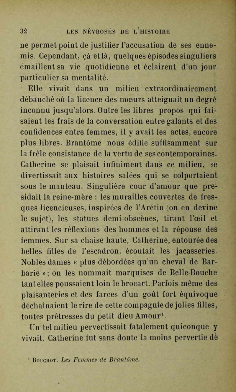 ne permet point de justifier Taccusation de ses enne- mis. Cependant, çà et là, quelques épisodes singuliers émaillent sa vie quotidienne et éclairent d’un jour particulier sa mentalité. Elle vivait dans un milieu extraordinairement débauché où la licence des mœurs atteignait un degré inconnu jusqu’alors. Outre les libres propos qui fai- saient les frais de la conversation entre galants et des confidences entre femmes, il y avait les actes, encore plus libres. Brantôme nous édifie suffisamment sur la frêle consistance de la vertu de ses contemporaines. Catherine se plaisait infiniment dans ce milieu, se divertissait aux histoires salées qui se colportaient sous le manteau. Singulière cour d’amour que pré- sidait la reine-mère : les murailles couvertes de fres- ques licencieuses, inspirées de l’Arétin (on en devine le sujet), les statues demi-obscènes, tirant l’œil et attirant les réflexions des hommes et la réponse des femmes. Sur sa chaise haute, Catherine, entourée des belles filles de l’escadron, écoutait les jacasseries. Nobles dames « plus débordées qu’un cheval de Bar- barie»; on les nommait marquises de Belle-Bouche tant elles poussaient loin le brocart. Parfois même des plaisanteries et des farces d’un goût fort équivoque déchaînaient le rire de cette compagnie de jolies filles, toutes prêtresses du petit dieu Amours Un tel milieu pervertissait fatalement quiconque y vivait. Catherine fut sans doute la moins pervertie de ^ Bouchot. Les femmes de Brantôme.