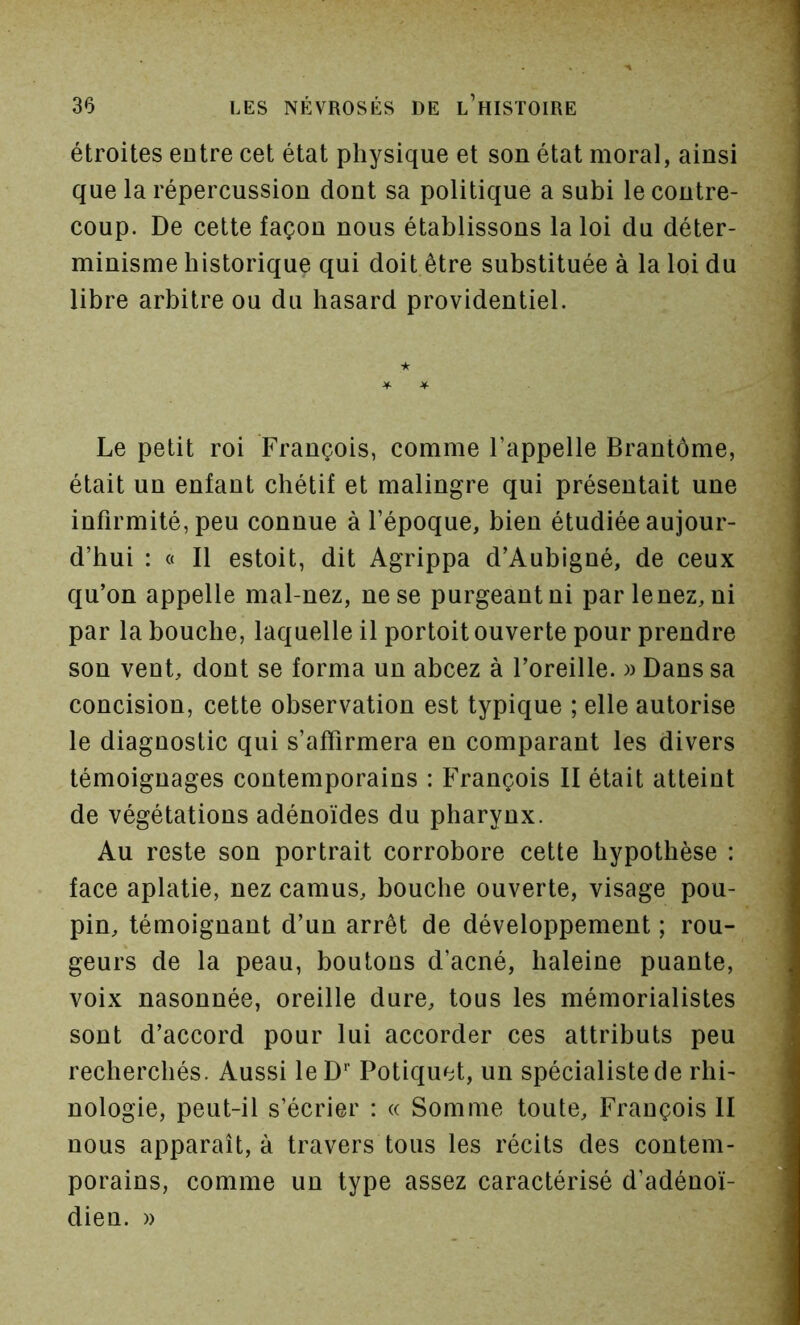 étroites entre cet état physique et son état moral, ainsi que la répercussion dont sa politique a subi le contre- coup. De cette façon nous établissons la loi du déter- minisme historique qui doit être substituée à la loi du libre arbitre ou du hasard providentiel. ★ ^ -¥■ Le petit roi François, comme l’appelle Brantôme, était un enfant chétif et malingre qui présentait une infirmité, peu connue à l’époque, bien étudiée aujour- d’hui : « Il estoit, dit Agrippa d’Aubigné, de ceux qu’on appelle mal-nez, ne se purgeantni parlenez, ni par la bouche, laquelle il portoit ouverte pour prendre son vent, dont se forma un abcez à l’oreille. )) Dans sa concision, cette observation est typique ; elle autorise le diagnostic qui s’affirmera en comparant les divers témoignages contemporains : François II était atteint de végétations adénoïdes du pharynx. Au reste son portrait corrobore cette hypothèse : face aplatie, nez camus, bouche ouverte, visage pou- pin, témoignant d’un arrêt de développement ; rou- geurs de la peau, boutons d’acné, haleine puante, voix nasonnée, oreille dure, tous les mémorialistes sont d’accord pour lui accorder ces attributs peu recherchés. Aussi leD’’ Potiquet, un spécialiste de rhi- nologie, peut-il s’écrier : « Somme toute, François II nous apparaît, à travers tous les récits des contem- porains, comme un type assez caractérisé d’adénoï- dien. »