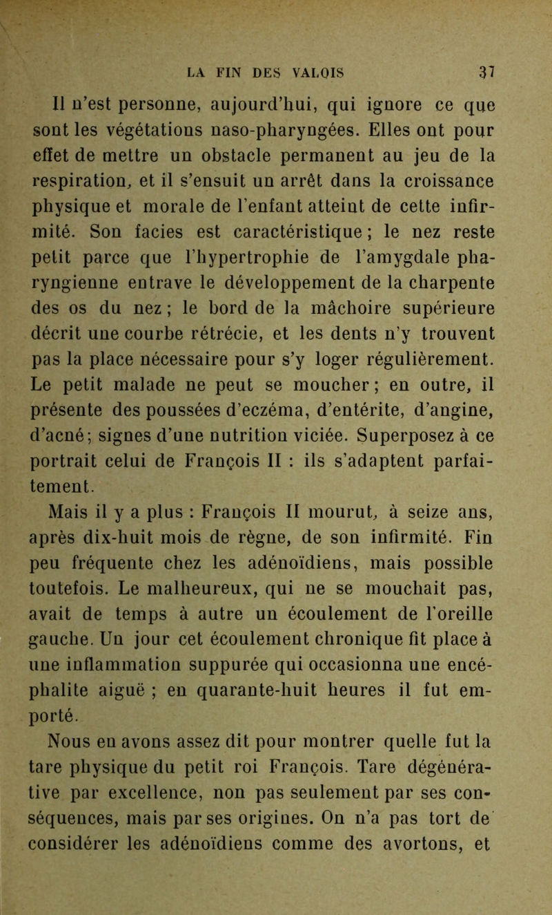Il u’est personne, aujourd’hui, qui ignore ce que sont les végétations naso-pharyngées. Elles ont pour effet de mettre un obstacle permanent au jeu de la respiration, et il s’ensuit un arrêt dans la croissance physique et morale de l’enfant atteint de cette infir- mité. Son faciès est caractéristique ; le nez reste petit parce que l’hypertrophie de l’amygdale pha- ryngienne entrave le développement de la charpente des os du nez ; le bord de la mâchoire supérieure décrit une courbe rétrécie, et les dents n’y trouvent pas la place nécessaire pour s’y loger régulièrement. Le petit malade ne peut se moucher ; en outre, il présente des poussées d’eczéma, d’entérite, d’angine, d’acné; signes d’une nutrition viciée. Superposez à ce portrait celui de François II : ils s’adaptent parfai- tement. Mais il y a plus : François II mourut, à seize ans, après dix-huit mois de règne, de son infirmité. Fin peu fréquente chez les adénoïdiens, mais possible toutefois. Le malheureux, qui ne se mouchait pas, avait de temps à autre un écoulement de foreille gauche. Un jour cet écoulement chronique fit place à une inflammation suppurée qui occasionna une encé- phalite aiguë ; en quarante-huit heures il fut em- porté. Nous en avons assez dit pour montrer quelle fut la tare physique du petit roi François. Tare dégénéra- tive par excellence, non pas seulement par ses con- séquences, mais par ses origines. On n’a pas tort de considérer les adénoïdiens comme des avortons, et