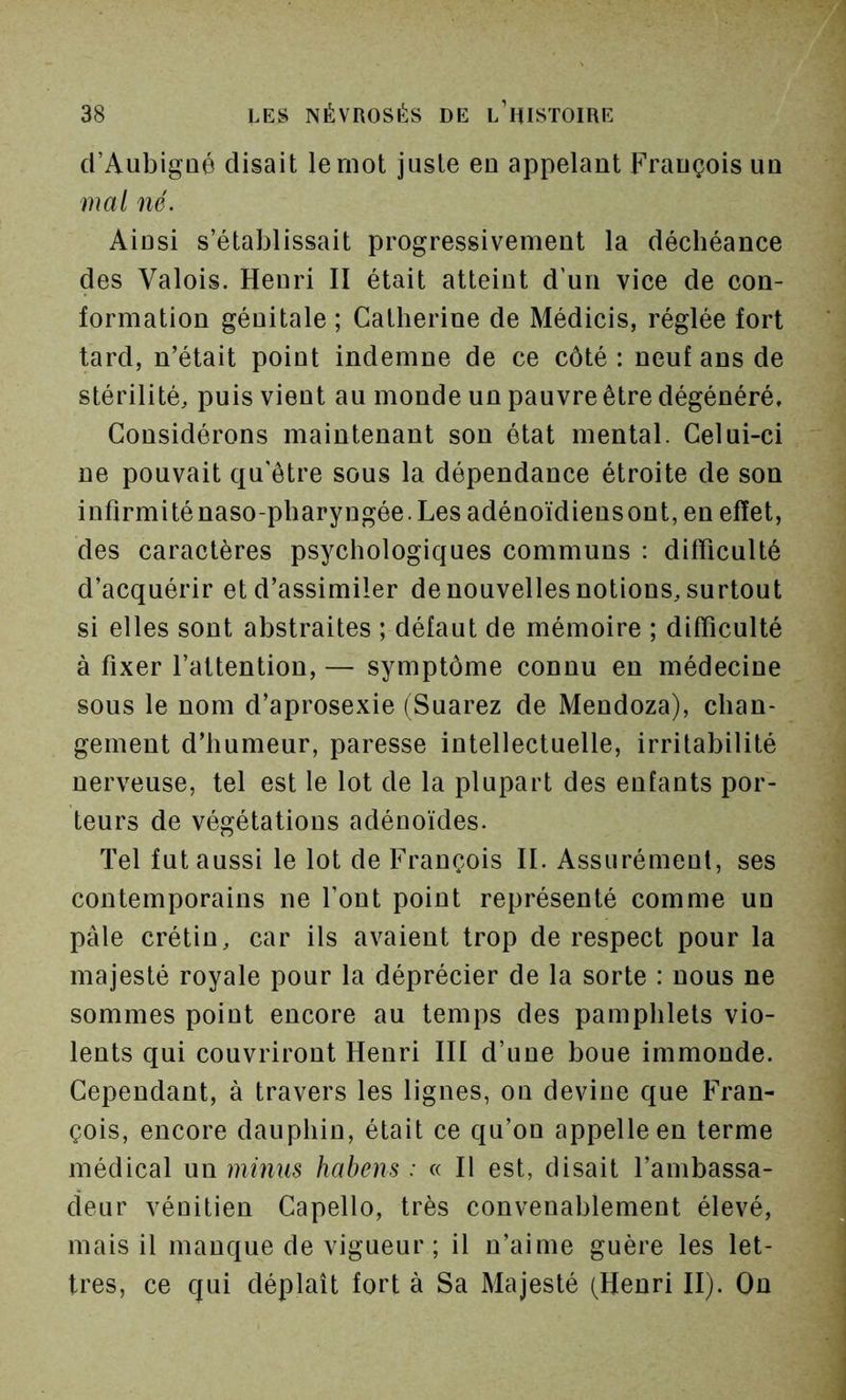 d’Aubigûé disait le mot juste eu appelant François un mal né. Ainsi s’établissait progressivement la déchéance des Valois. Henri II était atteint d’un vice de con- formation génitale ; Catherine de Médicis, réglée fort tard, n’était point indemne de ce côté : neuf ans de stérilité, puis vient au monde un pauvre être dégénéré. Considérons maintenant son état mental. Celui-ci ne pouvait qu'être sous la dépendance étroite de son infirmiténaso-pharyngée.Les adénoïdiensont, en effet, des caractères psychologiques communs : difficulté d’acquérir et d’assimiler de nouvelles notions, surtout si elles sont abstraites ; défaut de mémoire ; difficulté à fixer l’attention, — symptôme connu en médecine sous le nom d’aprosexie (Suarez de Mendoza), chan- gement d’humeur, paresse intellectuelle, irritabilité nerveuse, tel est le lot de la plupart des enfants por- teurs de végétations adénoïdes. Tel fut aussi le lot de François II. Assurément, ses contemporains ne font point représenté comme un pâle crétin, car ils avaient trop de respect pour la majesté royale pour la déprécier de la sorte : nous ne sommes point encore au temps des pamphlets vio- lents qui couvriront Henri III d’une boue immonde. Cependant, à travers les lignes, on devine que Fran- çois, encore dauphin, était ce qu’on appelle en terme médical un minus habens : « Il est, disait l’ambassa- deur vénitien Capello, très convenablement élevé, mais il manque de vigueur ; il n’aime guère les let- tres, ce qui déplaît fort à Sa Majesté (Henri II). On